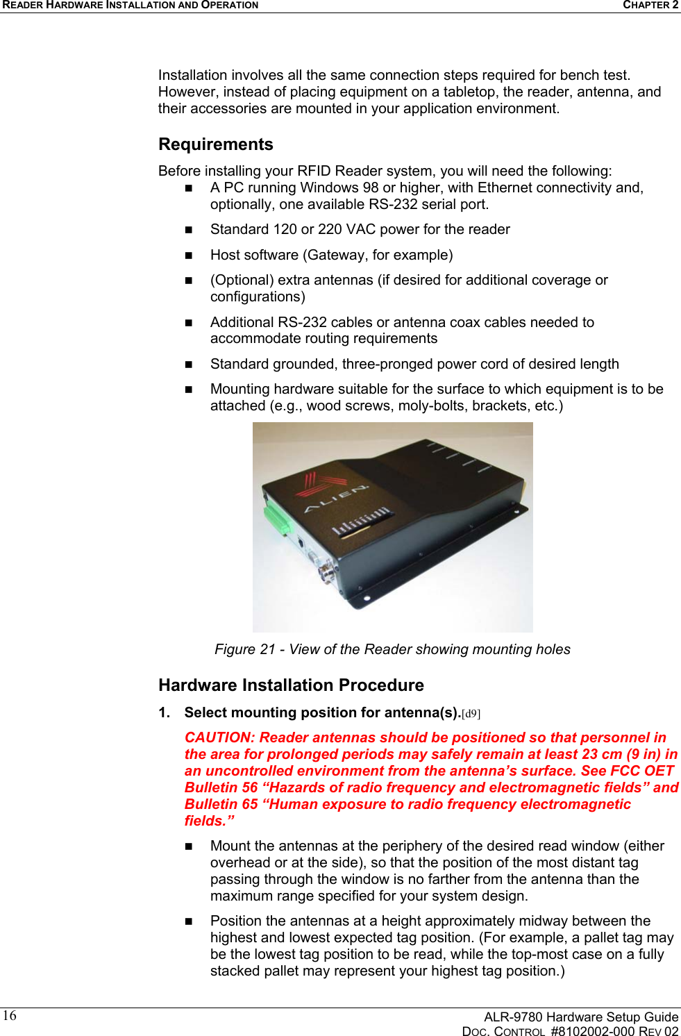 READER HARDWARE INSTALLATION AND OPERATION CHAPTER 2      ALR-9780 Hardware Setup Guide   DOC. CONTROL  #8102002-000 REV 02 16 Installation involves all the same connection steps required for bench test. However, instead of placing equipment on a tabletop, the reader, antenna, and their accessories are mounted in your application environment.  Requirements Before installing your RFID Reader system, you will need the following:   A PC running Windows 98 or higher, with Ethernet connectivity and, optionally, one available RS-232 serial port.   Standard 120 or 220 VAC power for the reader    Host software (Gateway, for example)    (Optional) extra antennas (if desired for additional coverage or configurations)   Additional RS-232 cables or antenna coax cables needed to accommodate routing requirements    Standard grounded, three-pronged power cord of desired length   Mounting hardware suitable for the surface to which equipment is to be attached (e.g., wood screws, moly-bolts, brackets, etc.)  Figure 21 - View of the Reader showing mounting holes Hardware Installation Procedure 1.  Select mounting position for antenna(s).[d9] CAUTION: Reader antennas should be positioned so that personnel in the area for prolonged periods may safely remain at least 23 cm (9 in) in an uncontrolled environment from the antenna’s surface. See FCC OET Bulletin 56 “Hazards of radio frequency and electromagnetic fields” and Bulletin 65 “Human exposure to radio frequency electromagnetic fields.”   Mount the antennas at the periphery of the desired read window (either overhead or at the side), so that the position of the most distant tag passing through the window is no farther from the antenna than the maximum range specified for your system design.    Position the antennas at a height approximately midway between the highest and lowest expected tag position. (For example, a pallet tag may be the lowest tag position to be read, while the top-most case on a fully stacked pallet may represent your highest tag position.) 