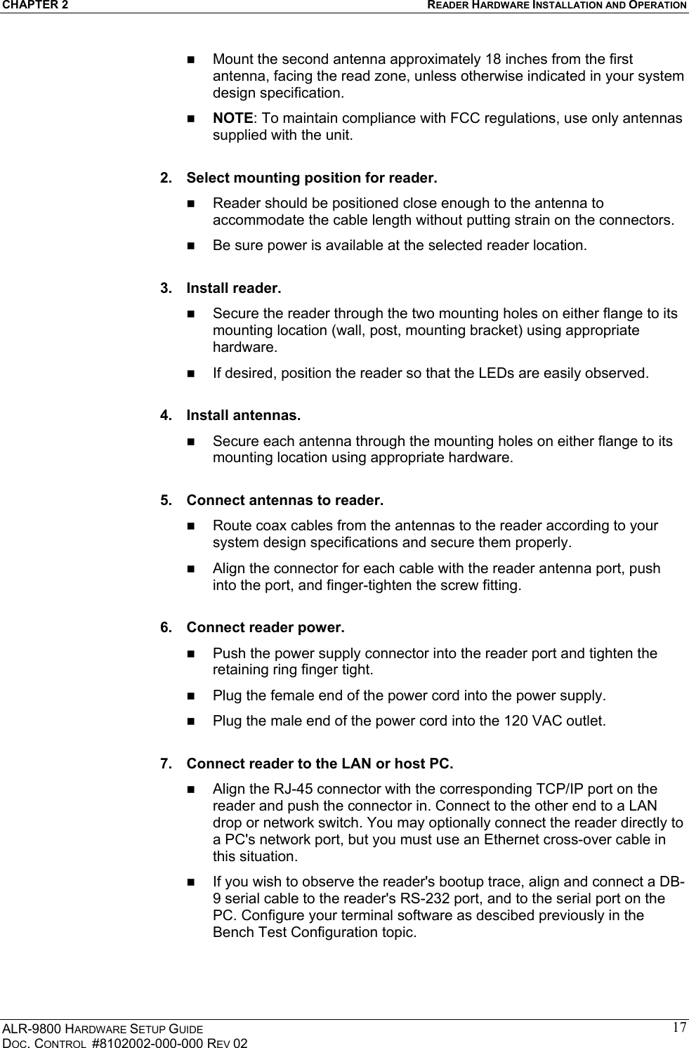 CHAPTER 2  READER HARDWARE INSTALLATION AND OPERATION ALR-9800 HARDWARE SETUP GUIDE DOC. CONTROL  #8102002-000-000 REV 02 17  Mount the second antenna approximately 18 inches from the first antenna, facing the read zone, unless otherwise indicated in your system design specification.   NOTE: To maintain compliance with FCC regulations, use only antennas supplied with the unit.  2.  Select mounting position for reader.   Reader should be positioned close enough to the antenna to accommodate the cable length without putting strain on the connectors.   Be sure power is available at the selected reader location.   3. Install reader.   Secure the reader through the two mounting holes on either flange to its mounting location (wall, post, mounting bracket) using appropriate hardware.   If desired, position the reader so that the LEDs are easily observed.  4. Install antennas.   Secure each antenna through the mounting holes on either flange to its mounting location using appropriate hardware.  5.  Connect antennas to reader.   Route coax cables from the antennas to the reader according to your system design specifications and secure them properly.   Align the connector for each cable with the reader antenna port, push into the port, and finger-tighten the screw fitting.  6.  Connect reader power.   Push the power supply connector into the reader port and tighten the retaining ring finger tight.   Plug the female end of the power cord into the power supply.   Plug the male end of the power cord into the 120 VAC outlet.  7.  Connect reader to the LAN or host PC.   Align the RJ-45 connector with the corresponding TCP/IP port on the reader and push the connector in. Connect to the other end to a LAN drop or network switch. You may optionally connect the reader directly to a PC&apos;s network port, but you must use an Ethernet cross-over cable in this situation.   If you wish to observe the reader&apos;s bootup trace, align and connect a DB-9 serial cable to the reader&apos;s RS-232 port, and to the serial port on the PC. Configure your terminal software as descibed previously in the Bench Test Configuration topic.  