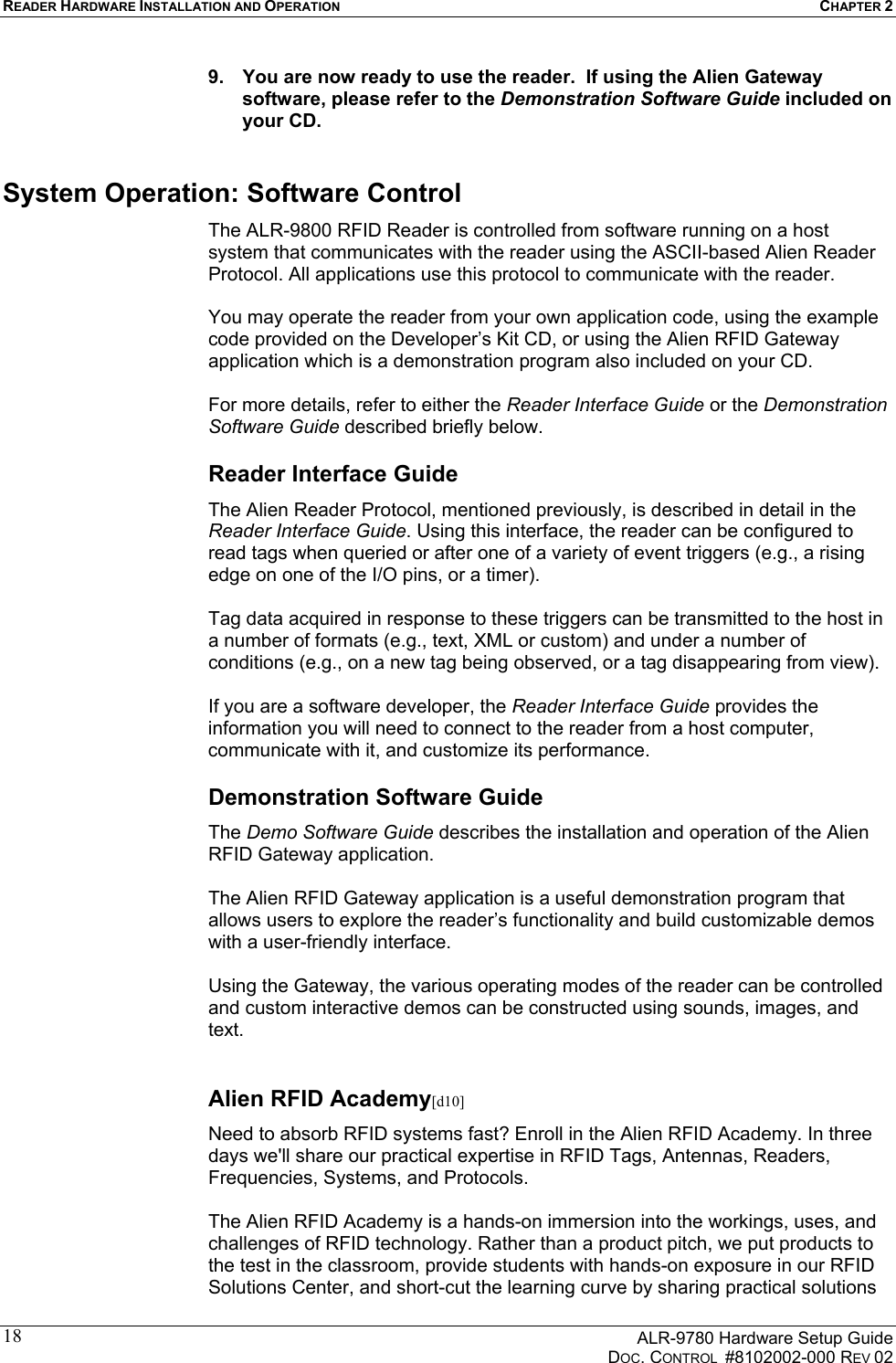 READER HARDWARE INSTALLATION AND OPERATION CHAPTER 2      ALR-9780 Hardware Setup Guide   DOC. CONTROL  #8102002-000 REV 02 189.  You are now ready to use the reader.  If using the Alien Gateway software, please refer to the Demonstration Software Guide included on your CD. System Operation: Software Control The ALR-9800 RFID Reader is controlled from software running on a host system that communicates with the reader using the ASCII-based Alien Reader Protocol. All applications use this protocol to communicate with the reader.   You may operate the reader from your own application code, using the example code provided on the Developer’s Kit CD, or using the Alien RFID Gateway application which is a demonstration program also included on your CD.   For more details, refer to either the Reader Interface Guide or the Demonstration Software Guide described briefly below. Reader Interface Guide The Alien Reader Protocol, mentioned previously, is described in detail in the Reader Interface Guide. Using this interface, the reader can be configured to read tags when queried or after one of a variety of event triggers (e.g., a rising edge on one of the I/O pins, or a timer).   Tag data acquired in response to these triggers can be transmitted to the host in a number of formats (e.g., text, XML or custom) and under a number of conditions (e.g., on a new tag being observed, or a tag disappearing from view).   If you are a software developer, the Reader Interface Guide provides the information you will need to connect to the reader from a host computer, communicate with it, and customize its performance.  Demonstration Software Guide The Demo Software Guide describes the installation and operation of the Alien RFID Gateway application.   The Alien RFID Gateway application is a useful demonstration program that allows users to explore the reader’s functionality and build customizable demos with a user-friendly interface.   Using the Gateway, the various operating modes of the reader can be controlled and custom interactive demos can be constructed using sounds, images, and text.  Alien RFID Academy[d10] Need to absorb RFID systems fast? Enroll in the Alien RFID Academy. In three days we&apos;ll share our practical expertise in RFID Tags, Antennas, Readers, Frequencies, Systems, and Protocols.   The Alien RFID Academy is a hands-on immersion into the workings, uses, and challenges of RFID technology. Rather than a product pitch, we put products to the test in the classroom, provide students with hands-on exposure in our RFID Solutions Center, and short-cut the learning curve by sharing practical solutions 