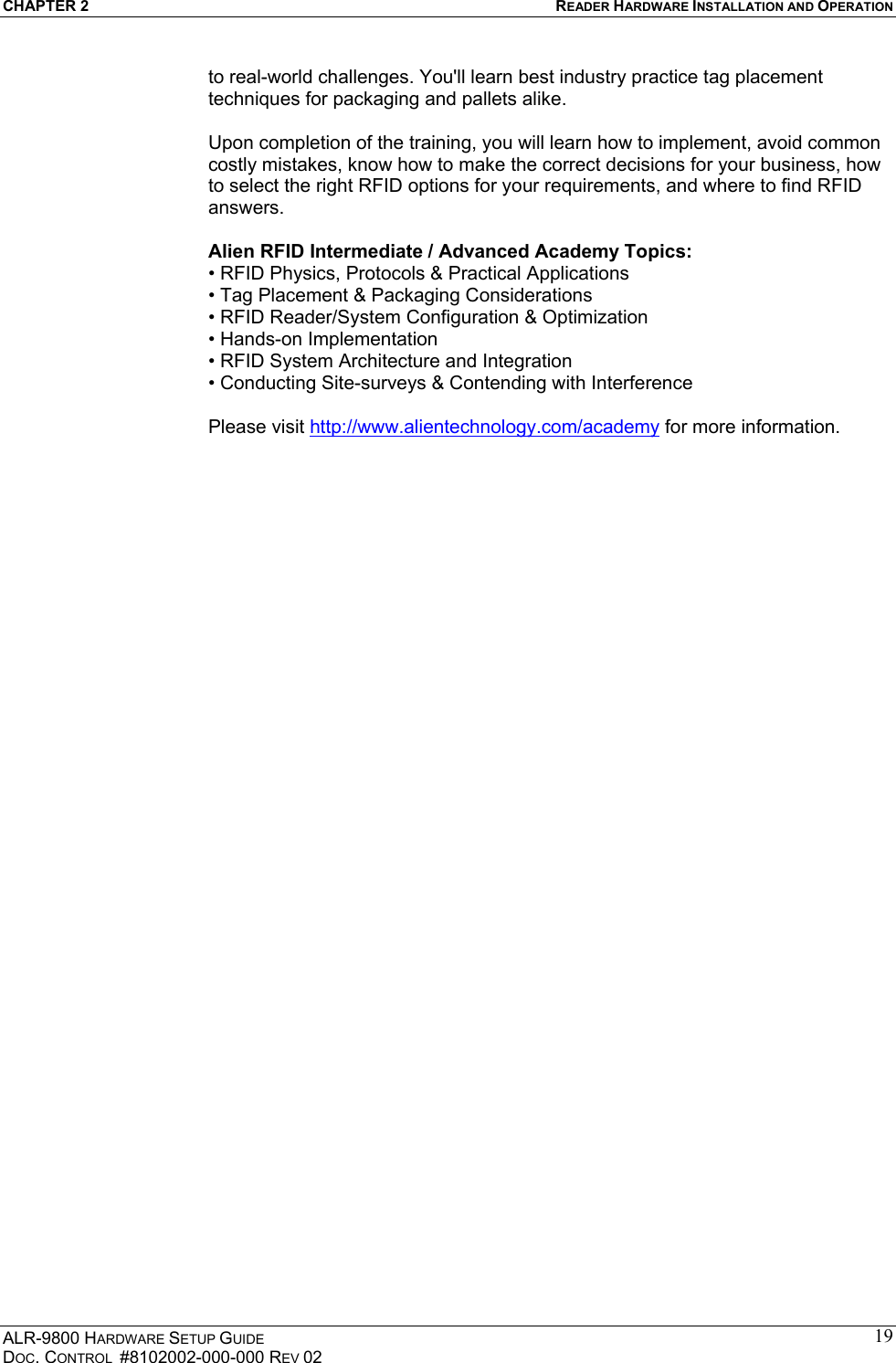 CHAPTER 2  READER HARDWARE INSTALLATION AND OPERATION ALR-9800 HARDWARE SETUP GUIDE DOC. CONTROL  #8102002-000-000 REV 02 19to real-world challenges. You&apos;ll learn best industry practice tag placement techniques for packaging and pallets alike.  Upon completion of the training, you will learn how to implement, avoid common costly mistakes, know how to make the correct decisions for your business, how to select the right RFID options for your requirements, and where to find RFID answers.  Alien RFID Intermediate / Advanced Academy Topics: • RFID Physics, Protocols &amp; Practical Applications • Tag Placement &amp; Packaging Considerations • RFID Reader/System Configuration &amp; Optimization • Hands-on Implementation • RFID System Architecture and Integration • Conducting Site-surveys &amp; Contending with Interference  Please visit http://www.alientechnology.com/academy for more information.  
