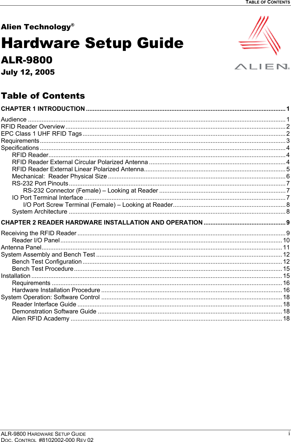   TABLE OF CONTENTS  ALR-9800 HARDWARE SETUP GUIDE DOC. CONTROL  #8102002-000 REV 02 iAlien Technology® Hardware Setup Guide ALR-9800 July 12, 2005  Table of Contents CHAPTER 1 INTRODUCTION ..................................................................................................................... 1 Audience ....................................................................................................................................................... 1 RFID Reader Overview ................................................................................................................................. 2 EPC Class 1 UHF RFID Tags ....................................................................................................................... 2 Requirements................................................................................................................................................ 3 Specifications ................................................................................................................................................ 4 RFID Reader........................................................................................................................................... 4 RFID Reader External Circular Polarized Antenna ................................................................................ 4 RFID Reader External Linear Polarized Antenna...................................................................................5 Mechanical:  Reader Physical Size ........................................................................................................ 6 RS-232 Port Pinouts............................................................................................................................... 7 RS-232 Connector (Female) – Looking at Reader .......................................................................... 7 IO Port Terminal Interface ...................................................................................................................... 7 I/O Port Screw Terminal (Female) – Looking at Reader.................................................................. 8 System Architecture ............................................................................................................................... 8 CHAPTER 2 READER HARDWARE INSTALLATION AND OPERATION ................................................ 9 Receiving the RFID Reader .......................................................................................................................... 9 Reader I/O Panel.................................................................................................................................. 10 Antenna Panel............................................................................................................................................. 11 System Assembly and Bench Test ............................................................................................................. 12 Bench Test Configuration ..................................................................................................................... 12 Bench Test Procedure.......................................................................................................................... 15 Installation ................................................................................................................................................... 15 Requirements ....................................................................................................................................... 16 Hardware Installation Procedure .......................................................................................................... 16 System Operation: Software Control .......................................................................................................... 18 Reader Interface Guide ........................................................................................................................ 18 Demonstration Software Guide ............................................................................................................ 18 Alien RFID Academy ............................................................................................................................ 18  