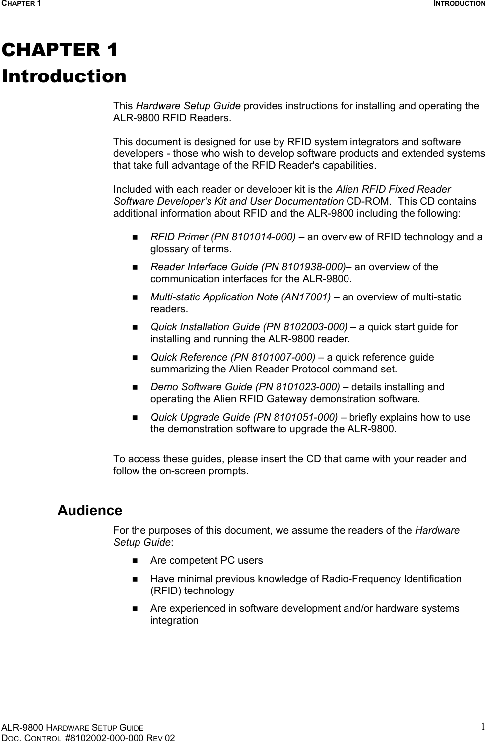 CHAPTER 1  INTRODUCTION ALR-9800 HARDWARE SETUP GUIDE DOC. CONTROL  #8102002-000-000 REV 02 1CHAPTER 1 Introduction  This Hardware Setup Guide provides instructions for installing and operating the ALR-9800 RFID Readers.   This document is designed for use by RFID system integrators and software developers - those who wish to develop software products and extended systems that take full advantage of the RFID Reader&apos;s capabilities.  Included with each reader or developer kit is the Alien RFID Fixed Reader Software Developer’s Kit and User Documentation CD-ROM.  This CD contains additional information about RFID and the ALR-9800 including the following:    RFID Primer (PN 8101014-000) – an overview of RFID technology and a glossary of terms.   Reader Interface Guide (PN 8101938-000)– an overview of the communication interfaces for the ALR-9800.   Multi-static Application Note (AN17001) – an overview of multi-static readers.   Quick Installation Guide (PN 8102003-000) – a quick start guide for installing and running the ALR-9800 reader.   Quick Reference (PN 8101007-000) – a quick reference guide summarizing the Alien Reader Protocol command set.    Demo Software Guide (PN 8101023-000) – details installing and operating the Alien RFID Gateway demonstration software.   Quick Upgrade Guide (PN 8101051-000) – briefly explains how to use the demonstration software to upgrade the ALR-9800.  To access these guides, please insert the CD that came with your reader and follow the on-screen prompts. Audience For the purposes of this document, we assume the readers of the Hardware Setup Guide:   Are competent PC users   Have minimal previous knowledge of Radio-Frequency Identification (RFID) technology   Are experienced in software development and/or hardware systems integration   