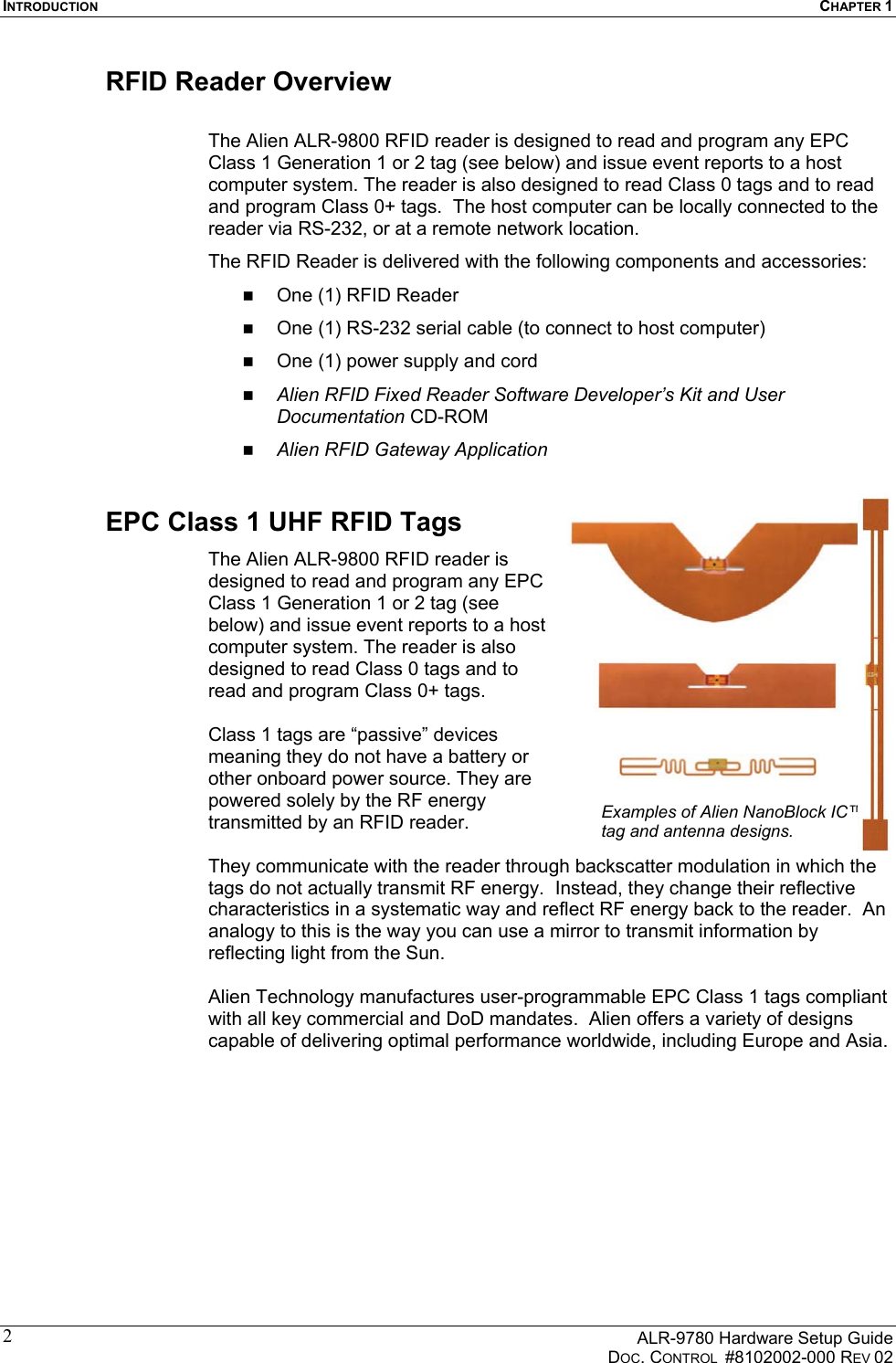 INTRODUCTION  CHAPTER 1      ALR-9780 Hardware Setup Guide   DOC. CONTROL  #8102002-000 REV 02 2RFID Reader Overview  The Alien ALR-9800 RFID reader is designed to read and program any EPC Class 1 Generation 1 or 2 tag (see below) and issue event reports to a host computer system. The reader is also designed to read Class 0 tags and to read and program Class 0+ tags.  The host computer can be locally connected to the reader via RS-232, or at a remote network location.  The RFID Reader is delivered with the following components and accessories:   One (1) RFID Reader   One (1) RS-232 serial cable (to connect to host computer)   One (1) power supply and cord   Alien RFID Fixed Reader Software Developer’s Kit and User Documentation CD-ROM   Alien RFID Gateway Application EPC Class 1 UHF RFID Tags The Alien ALR-9800 RFID reader is designed to read and program any EPC Class 1 Generation 1 or 2 tag (see below) and issue event reports to a host computer system. The reader is also designed to read Class 0 tags and to read and program Class 0+ tags.    Class 1 tags are “passive” devices meaning they do not have a battery or other onboard power source. They are powered solely by the RF energy transmitted by an RFID reader.   They communicate with the reader through backscatter modulation in which the tags do not actually transmit RF energy.  Instead, they change their reflective characteristics in a systematic way and reflect RF energy back to the reader.  An analogy to this is the way you can use a mirror to transmit information by reflecting light from the Sun.    Alien Technology manufactures user-programmable EPC Class 1 tags compliant with all key commercial and DoD mandates.  Alien offers a variety of designs capable of delivering optimal performance worldwide, including Europe and Asia. Examples of Alien NanoBlock IC™ tag and antenna designs.  