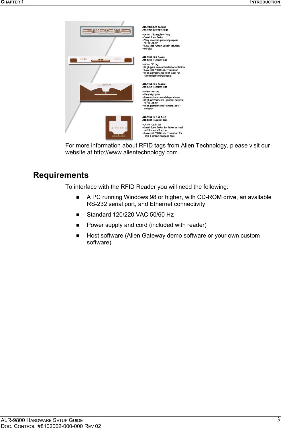 CHAPTER 1  INTRODUCTION ALR-9800 HARDWARE SETUP GUIDE DOC. CONTROL  #8102002-000-000 REV 02 3 For more information about RFID tags from Alien Technology, please visit our website at http://www.alientechnology.com. Requirements To interface with the RFID Reader you will need the following:   A PC running Windows 98 or higher, with CD-ROM drive, an available RS-232 serial port, and Ethernet connectivity   Standard 120/220 VAC 50/60 Hz   Power supply and cord (included with reader)   Host software (Alien Gateway demo software or your own custom software)  
