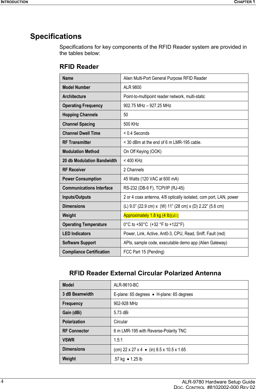 INTRODUCTION  CHAPTER 1      ALR-9780 Hardware Setup Guide   DOC. CONTROL  #8102002-000 REV 02 4Specifications Specifications for key components of the RFID Reader system are provided in the tables below: RFID Reader Name  Alien Multi-Port General Purpose RFID Reader Model Number  ALR 9800 Architecture  Point-to-multipoint reader network, multi-static Operating Frequency  902.75 MHz – 927.25 MHz Hopping Channels  50 Channel Spacing  500 KHz Channel Dwell Time  &lt; 0.4 Seconds RF Transmitter  &lt; 30 dBm at the end of 6 m LMR-195 cable. Modulation Method  On Off Keying (OOK) 20 db Modulation Bandwidth  &lt; 400 KHz RF Receiver  2 Channels Power Consumption  45 Watts (120 VAC at 600 mA)    Communications Interface  RS-232 (DB-9 F), TCPI/IP (RJ-45)  Inputs/Outputs  2 or 4 coax antenna, 4/8 optically isolated, com port, LAN, power Dimensions  (L) 9.0” (22.9 cm) x  (W) 11” (28 cm) x (D) 2.22” (5.6 cm) Weight  Approximately 1.8 kg (4 lb)[d1] Operating Temperature  0°C to +50°C  (+32 °F to +122°F) LED Indicators  Power, Link, Active, Ant0-3, CPU, Read, Sniff, Fault (red) Software Support  APIs, sample code, executable demo app (Alien Gateway) Compliance Certification  FCC Part 15 (Pending)  RFID Reader External Circular Polarized Antenna  Model  ALR-9610-BC 3 dB Beamwidth  E-plane: 65 degrees  •  H-plane: 65 degrees Frequency  902-928 MHz Gain (dBi)  5.73 dBi  Polarization  Circular RF Connector  6 m LMR-195 with Reverse-Polarity TNC  VSWR  1.5:1 Dimensions  (cm) 22 x 27 x 4  •  (in) 8.5 x 10.5 x 1.65  Weight  .57 kg  • 1.25 lb 