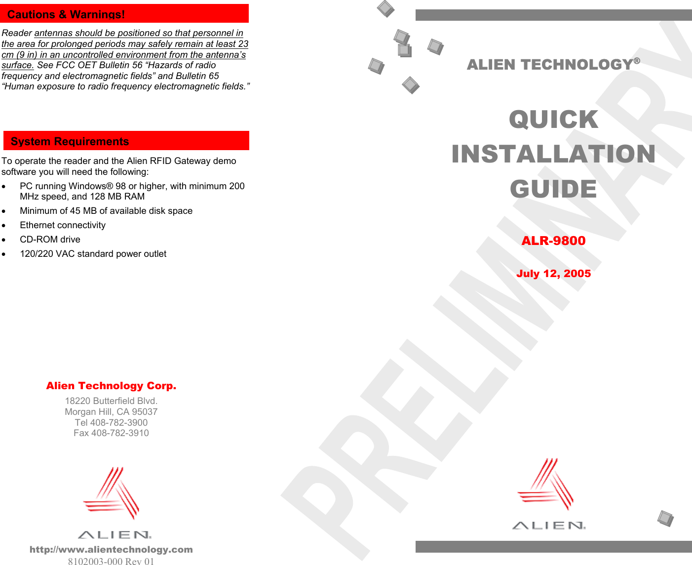    Alien Technology Corp. 18220 Butterfield Blvd. Morgan Hill, CA 95037 Tel 408-782-3900 Fax 408-782-3910         http://www.alientechnology.com 8102003-000 Rev 01   Reader antennas should be positioned so that personnel in the area for prolonged periods may safely remain at least 23 cm (9 in) in an uncontrolled environment from the antenna’s surface. See FCC OET Bulletin 56 “Hazards of radio frequency and electromagnetic fields” and Bulletin 65 “Human exposure to radio frequency electromagnetic fields.”      To operate the reader and the Alien RFID Gateway demo software you will need the following: •  PC running Windows® 98 or higher, with minimum 200 MHz speed, and 128 MB RAM •  Minimum of 45 MB of available disk space •  Ethernet connectivity •  CD-ROM drive •  120/220 VAC standard power outlet          Cautions &amp; Warnings! System Requirements ALIEN TECHNOLOGY®  QUICK INSTALLATION GUIDE  ALR-9800  July 12, 2005  