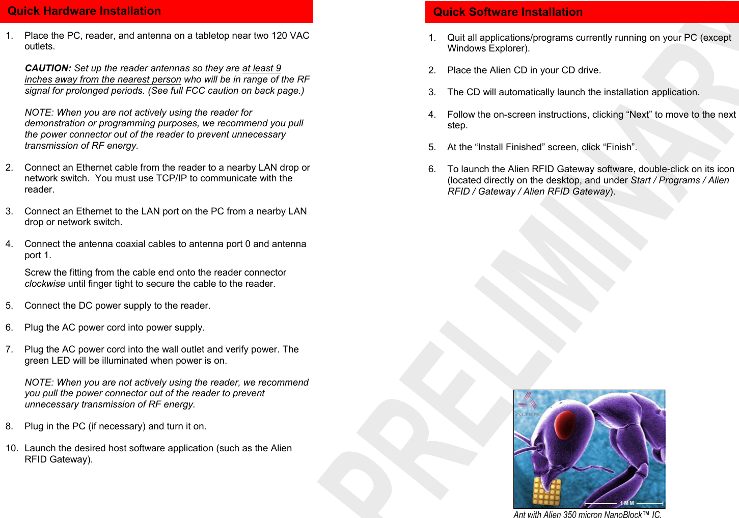           1.  Place the PC, reader, and antenna on a tabletop near two 120 VAC outlets.   CAUTION: Set up the reader antennas so they are at least 9 inches away from the nearest person who will be in range of the RF signal for prolonged periods. (See full FCC caution on back page.)    NOTE: When you are not actively using the reader for demonstration or programming purposes, we recommend you pull the power connector out of the reader to prevent unnecessary transmission of RF energy.  2.  Connect an Ethernet cable from the reader to a nearby LAN drop or network switch.  You must use TCP/IP to communicate with the reader.  3.  Connect an Ethernet to the LAN port on the PC from a nearby LAN drop or network switch.  4.  Connect the antenna coaxial cables to antenna port 0 and antenna port 1.   Screw the fitting from the cable end onto the reader connector clockwise until finger tight to secure the cable to the reader.  5.  Connect the DC power supply to the reader.  6.  Plug the AC power cord into power supply.  7.  Plug the AC power cord into the wall outlet and verify power. The green LED will be illuminated when power is on.    NOTE: When you are not actively using the reader, we recommend you pull the power connector out of the reader to prevent unnecessary transmission of RF energy.   8.  Plug in the PC (if necessary) and turn it on.  10.  Launch the desired host software application (such as the Alien RFID Gateway).  Quick Hardware Installation     1.  Quit all applications/programs currently running on your PC (except Windows Explorer).  2.  Place the Alien CD in your CD drive.  3.  The CD will automatically launch the installation application.  4.  Follow the on-screen instructions, clicking “Next” to move to the next step.  5.  At the “Install Finished” screen, click “Finish”.  6.  To launch the Alien RFID Gateway software, double-click on its icon (located directly on the desktop, and under Start / Programs / Alien RFID / Gateway / Alien RFID Gateway).    Quick Software Installation Ant with Alien 350 micron NanoBlock™ IC. 