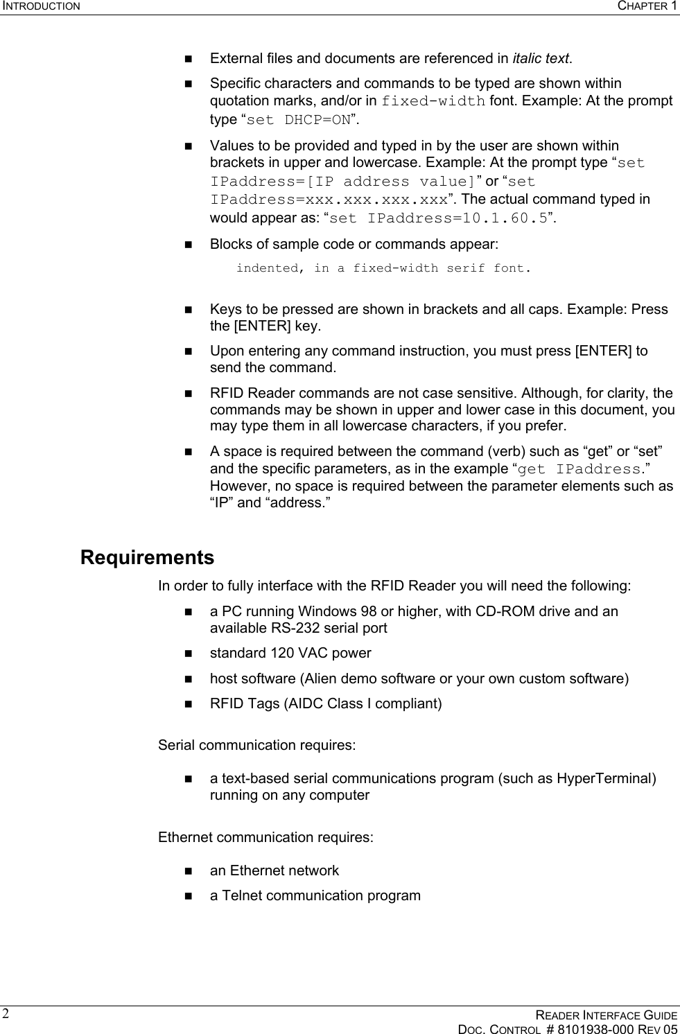 INTRODUCTION  CHAPTER 1    READER INTERFACE GUIDE   DOC. CONTROL  # 8101938-000 REV 05  2  External files and documents are referenced in italic text.   Specific characters and commands to be typed are shown within quotation marks, and/or in fixed-width font. Example: At the prompt type “set DHCP=ON”.   Values to be provided and typed in by the user are shown within brackets in upper and lowercase. Example: At the prompt type “set IPaddress=[IP address value]” or “set IPaddress=xxx.xxx.xxx.xxx”. The actual command typed in would appear as: “set IPaddress=10.1.60.5”.   Blocks of sample code or commands appear: indented, in a fixed-width serif font.    Keys to be pressed are shown in brackets and all caps. Example: Press the [ENTER] key.   Upon entering any command instruction, you must press [ENTER] to send the command.   RFID Reader commands are not case sensitive. Although, for clarity, the commands may be shown in upper and lower case in this document, you may type them in all lowercase characters, if you prefer.   A space is required between the command (verb) such as “get” or “set” and the specific parameters, as in the example “get IPaddress.” However, no space is required between the parameter elements such as “IP” and “address.” Requirements In order to fully interface with the RFID Reader you will need the following:   a PC running Windows 98 or higher, with CD-ROM drive and an available RS-232 serial port   standard 120 VAC power   host software (Alien demo software or your own custom software)   RFID Tags (AIDC Class I compliant)  Serial communication requires:    a text-based serial communications program (such as HyperTerminal) running on any computer  Ethernet communication requires:    an Ethernet network    a Telnet communication program 