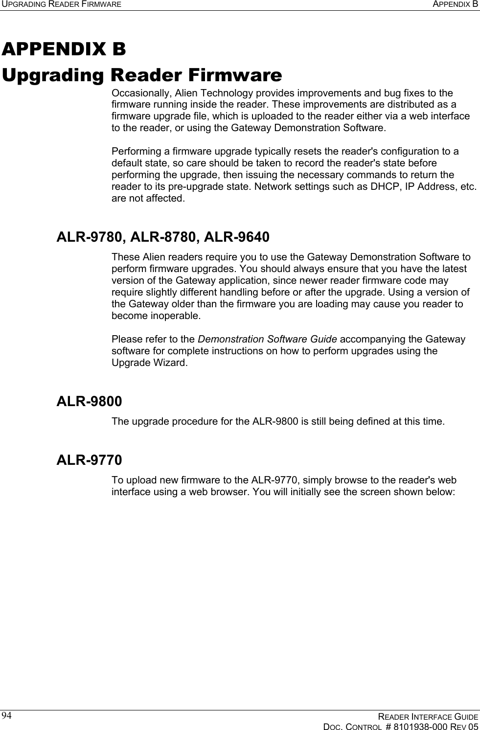 UPGRADING READER FIRMWARE  APPENDIX B    READER INTERFACE GUIDE   DOC. CONTROL  # 8101938-000 REV 05  94APPENDIX B Upgrading Reader Firmware Occasionally, Alien Technology provides improvements and bug fixes to the firmware running inside the reader. These improvements are distributed as a firmware upgrade file, which is uploaded to the reader either via a web interface to the reader, or using the Gateway Demonstration Software.  Performing a firmware upgrade typically resets the reader&apos;s configuration to a default state, so care should be taken to record the reader&apos;s state before performing the upgrade, then issuing the necessary commands to return the reader to its pre-upgrade state. Network settings such as DHCP, IP Address, etc. are not affected. ALR-9780, ALR-8780, ALR-9640 These Alien readers require you to use the Gateway Demonstration Software to perform firmware upgrades. You should always ensure that you have the latest version of the Gateway application, since newer reader firmware code may require slightly different handling before or after the upgrade. Using a version of the Gateway older than the firmware you are loading may cause you reader to become inoperable.  Please refer to the Demonstration Software Guide accompanying the Gateway software for complete instructions on how to perform upgrades using the Upgrade Wizard. ALR-9800 The upgrade procedure for the ALR-9800 is still being defined at this time. ALR-9770 To upload new firmware to the ALR-9770, simply browse to the reader&apos;s web interface using a web browser. You will initially see the screen shown below:  