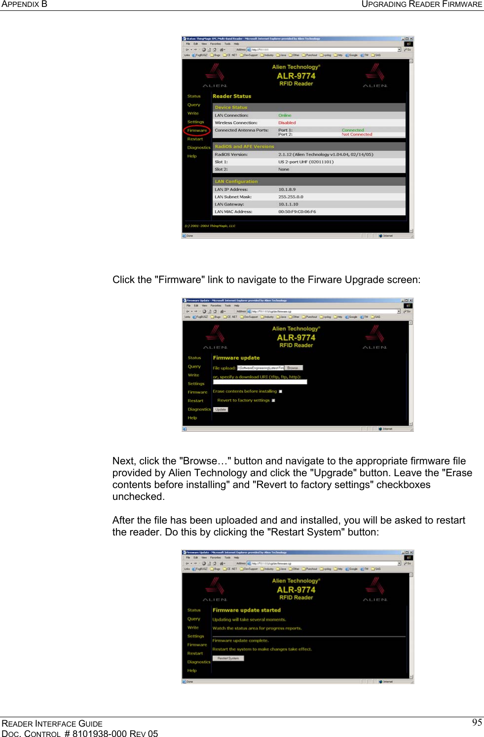 APPENDIX B  UPGRADING READER FIRMWARE READER INTERFACE GUIDE DOC. CONTROL  # 8101938-000 REV 05 95    Click the &quot;Firmware&quot; link to navigate to the Firware Upgrade screen:     Next, click the &quot;Browse…&quot; button and navigate to the appropriate firmware file provided by Alien Technology and click the &quot;Upgrade&quot; button. Leave the &quot;Erase contents before installing&quot; and &quot;Revert to factory settings&quot; checkboxes unchecked.  After the file has been uploaded and and installed, you will be asked to restart the reader. Do this by clicking the &quot;Restart System&quot; button:    