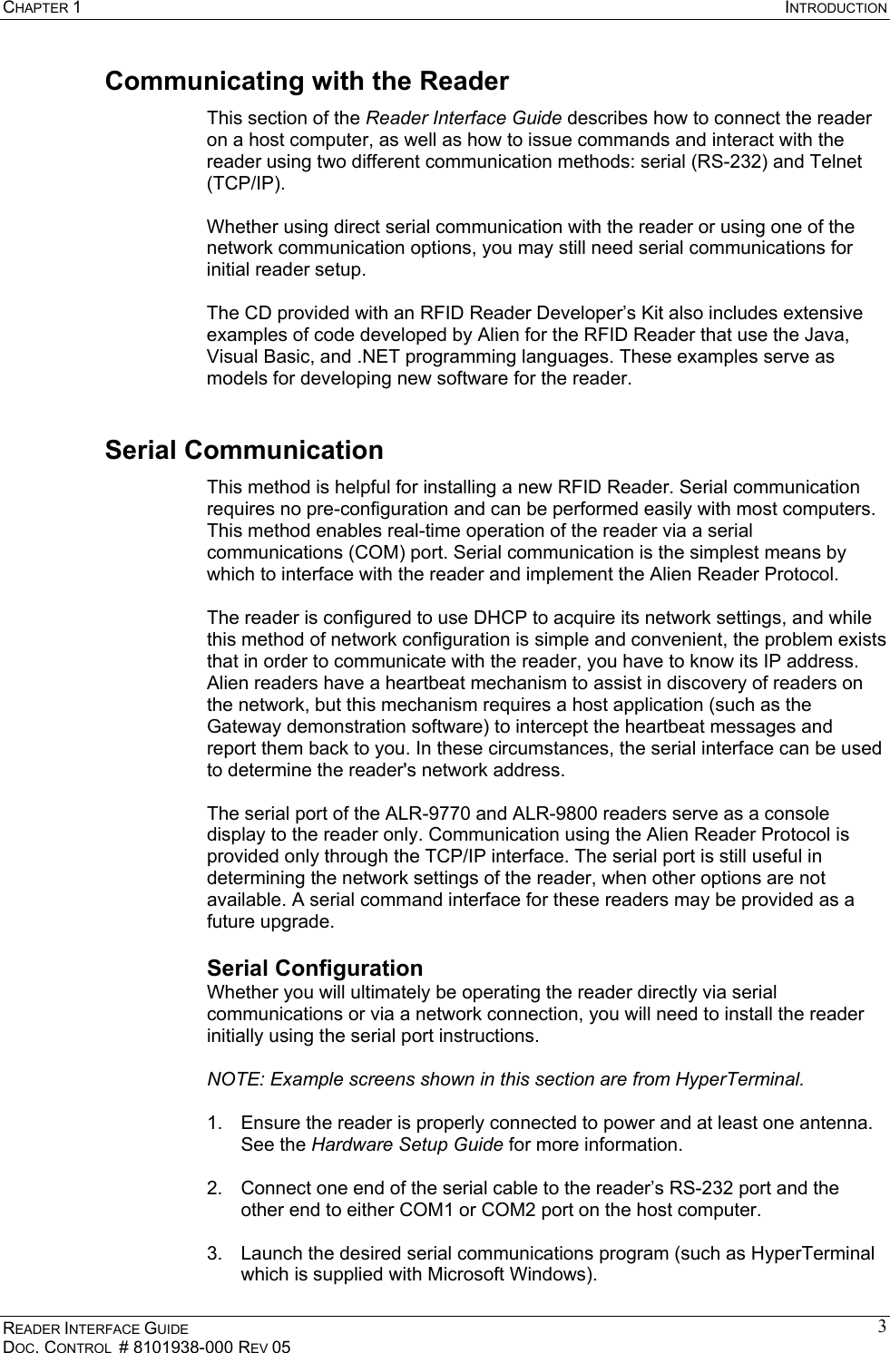 CHAPTER 1  INTRODUCTION READER INTERFACE GUIDE DOC. CONTROL  # 8101938-000 REV 05 3Communicating with the Reader This section of the Reader Interface Guide describes how to connect the reader on a host computer, as well as how to issue commands and interact with the reader using two different communication methods: serial (RS-232) and Telnet (TCP/IP).  Whether using direct serial communication with the reader or using one of the network communication options, you may still need serial communications for initial reader setup.  The CD provided with an RFID Reader Developer’s Kit also includes extensive examples of code developed by Alien for the RFID Reader that use the Java, Visual Basic, and .NET programming languages. These examples serve as models for developing new software for the reader. Serial Communication  This method is helpful for installing a new RFID Reader. Serial communication requires no pre-configuration and can be performed easily with most computers. This method enables real-time operation of the reader via a serial communications (COM) port. Serial communication is the simplest means by which to interface with the reader and implement the Alien Reader Protocol.  The reader is configured to use DHCP to acquire its network settings, and while this method of network configuration is simple and convenient, the problem exists that in order to communicate with the reader, you have to know its IP address. Alien readers have a heartbeat mechanism to assist in discovery of readers on the network, but this mechanism requires a host application (such as the Gateway demonstration software) to intercept the heartbeat messages and report them back to you. In these circumstances, the serial interface can be used to determine the reader&apos;s network address.  The serial port of the ALR-9770 and ALR-9800 readers serve as a console display to the reader only. Communication using the Alien Reader Protocol is provided only through the TCP/IP interface. The serial port is still useful in determining the network settings of the reader, when other options are not available. A serial command interface for these readers may be provided as a future upgrade. Serial Configuration Whether you will ultimately be operating the reader directly via serial communications or via a network connection, you will need to install the reader initially using the serial port instructions.  NOTE: Example screens shown in this section are from HyperTerminal.  1.  Ensure the reader is properly connected to power and at least one antenna. See the Hardware Setup Guide for more information.  2.  Connect one end of the serial cable to the reader’s RS-232 port and the other end to either COM1 or COM2 port on the host computer.  3.  Launch the desired serial communications program (such as HyperTerminal which is supplied with Microsoft Windows). 