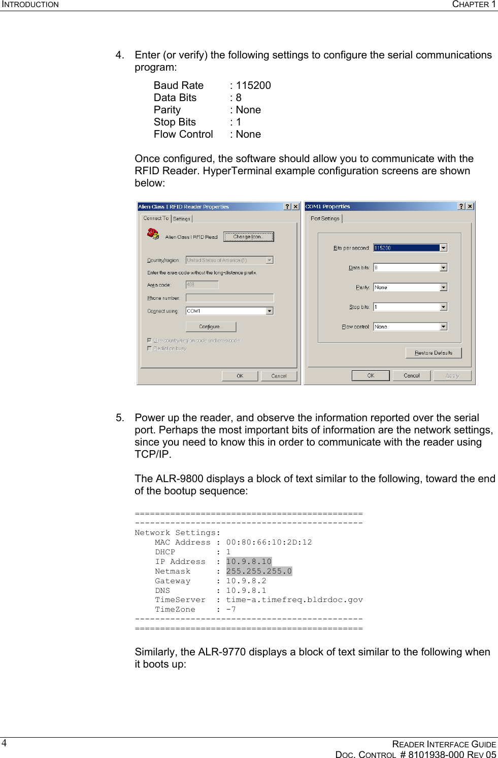 INTRODUCTION  CHAPTER 1    READER INTERFACE GUIDE   DOC. CONTROL  # 8101938-000 REV 05  4 4.  Enter (or verify) the following settings to configure the serial communications program: Baud Rate  : 115200 Data Bits  : 8 Parity   : None Stop Bits  : 1 Flow Control  : None  Once configured, the software should allow you to communicate with the RFID Reader. HyperTerminal example configuration screens are shown below:       5.  Power up the reader, and observe the information reported over the serial port. Perhaps the most important bits of information are the network settings, since you need to know this in order to communicate with the reader using TCP/IP.  The ALR-9800 displays a block of text similar to the following, toward the end of the bootup sequence:  ============================================= --------------------------------------------- Network Settings:     MAC Address : 00:80:66:10:2D:12     DHCP        : 1     IP Address  : 10.9.8.10     Netmask     : 255.255.255.0     Gateway     : 10.9.8.2     DNS         : 10.9.8.1     TimeServer  : time-a.timefreq.bldrdoc.gov     TimeZone    : -7 --------------------------------------------- =============================================  Similarly, the ALR-9770 displays a block of text similar to the following when it boots up:  