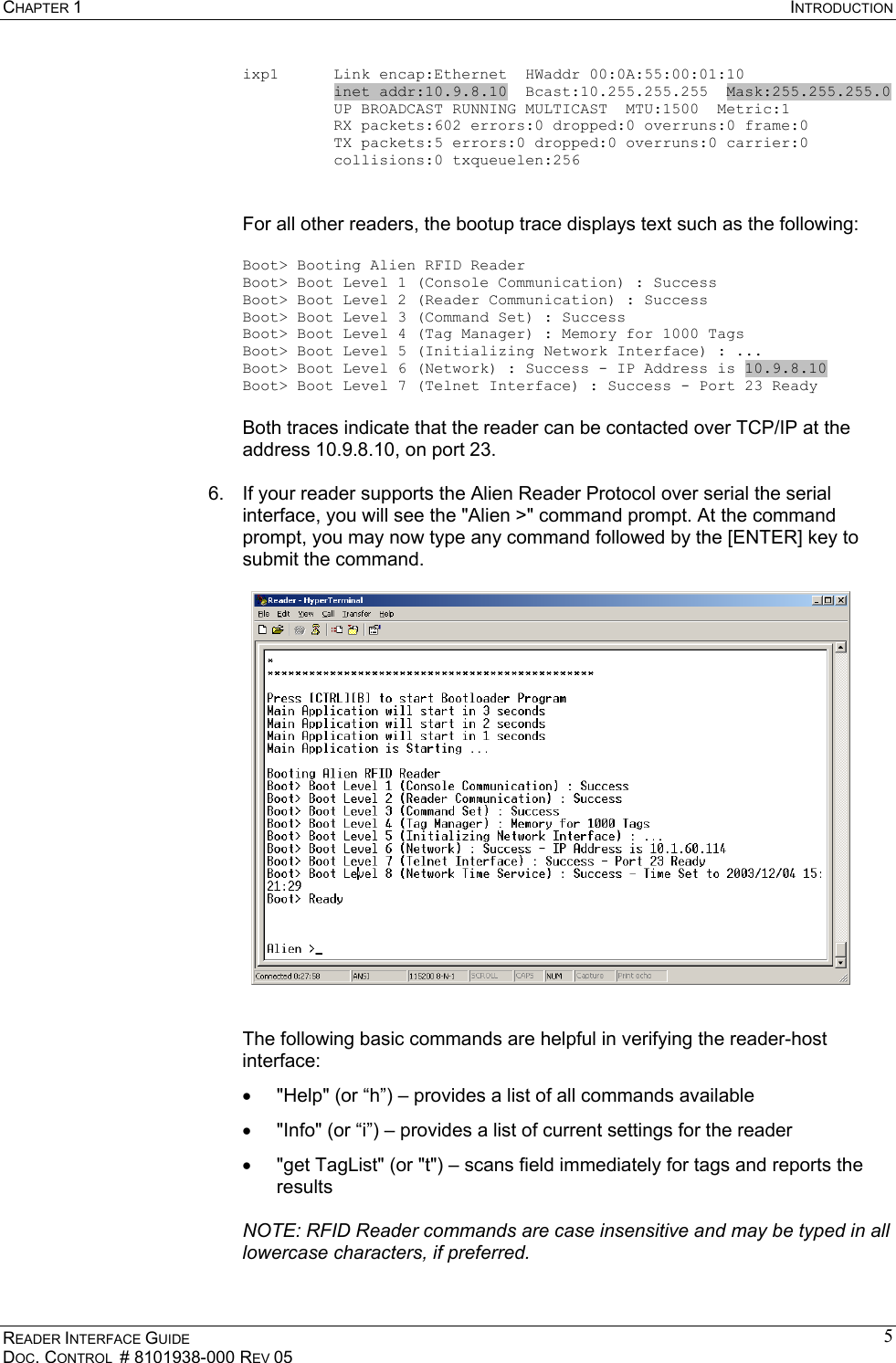 CHAPTER 1  INTRODUCTION READER INTERFACE GUIDE DOC. CONTROL  # 8101938-000 REV 05 5ixp1      Link encap:Ethernet  HWaddr 00:0A:55:00:01:10           inet addr:10.9.8.10  Bcast:10.255.255.255  Mask:255.255.255.0           UP BROADCAST RUNNING MULTICAST  MTU:1500  Metric:1           RX packets:602 errors:0 dropped:0 overruns:0 frame:0           TX packets:5 errors:0 dropped:0 overruns:0 carrier:0           collisions:0 txqueuelen:256   For all other readers, the bootup trace displays text such as the following:  Boot&gt; Booting Alien RFID Reader Boot&gt; Boot Level 1 (Console Communication) : Success Boot&gt; Boot Level 2 (Reader Communication) : Success Boot&gt; Boot Level 3 (Command Set) : Success Boot&gt; Boot Level 4 (Tag Manager) : Memory for 1000 Tags Boot&gt; Boot Level 5 (Initializing Network Interface) : ... Boot&gt; Boot Level 6 (Network) : Success - IP Address is 10.9.8.10 Boot&gt; Boot Level 7 (Telnet Interface) : Success - Port 23 Ready  Both traces indicate that the reader can be contacted over TCP/IP at the address 10.9.8.10, on port 23.  6.  If your reader supports the Alien Reader Protocol over serial the serial interface, you will see the &quot;Alien &gt;&quot; command prompt. At the command prompt, you may now type any command followed by the [ENTER] key to submit the command.       The following basic commands are helpful in verifying the reader-host interface: •  &quot;Help&quot; (or “h”) – provides a list of all commands available  •  &quot;Info&quot; (or “i”) – provides a list of current settings for the reader •  &quot;get TagList&quot; (or &quot;t&quot;) – scans field immediately for tags and reports the results    NOTE: RFID Reader commands are case insensitive and may be typed in all lowercase characters, if preferred.  