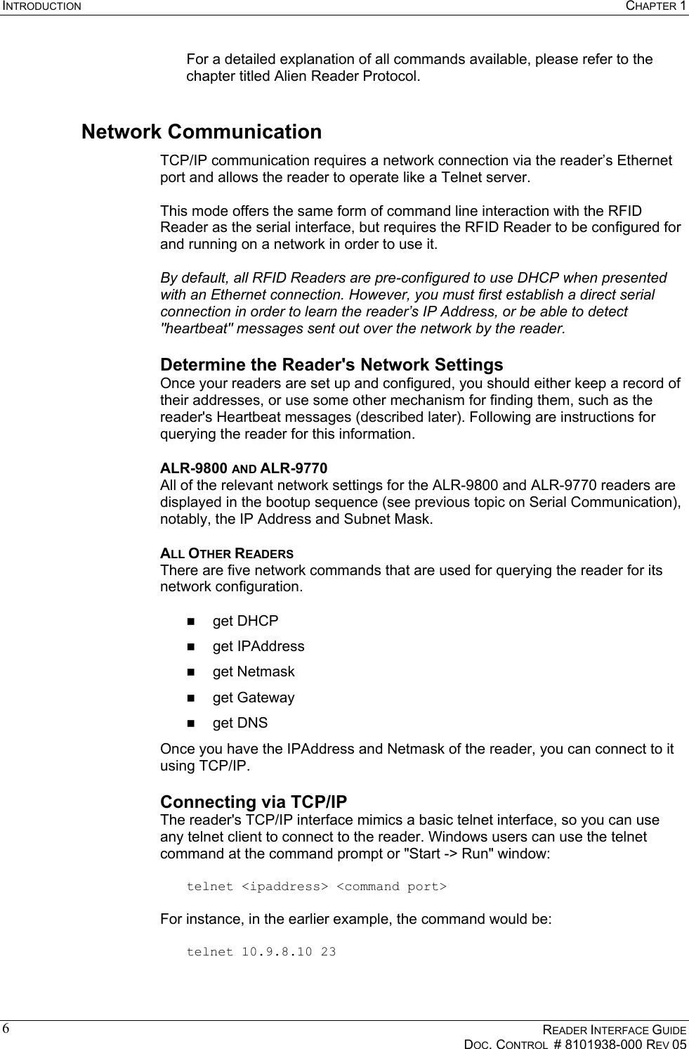 INTRODUCTION  CHAPTER 1    READER INTERFACE GUIDE   DOC. CONTROL  # 8101938-000 REV 05  6  For a detailed explanation of all commands available, please refer to the chapter titled Alien Reader Protocol. Network Communication TCP/IP communication requires a network connection via the reader’s Ethernet port and allows the reader to operate like a Telnet server.  This mode offers the same form of command line interaction with the RFID Reader as the serial interface, but requires the RFID Reader to be configured for and running on a network in order to use it.  By default, all RFID Readers are pre-configured to use DHCP when presented with an Ethernet connection. However, you must first establish a direct serial connection in order to learn the reader’s IP Address, or be able to detect &quot;heartbeat&quot; messages sent out over the network by the reader. Determine the Reader&apos;s Network Settings Once your readers are set up and configured, you should either keep a record of their addresses, or use some other mechanism for finding them, such as the reader&apos;s Heartbeat messages (described later). Following are instructions for querying the reader for this information. ALR-9800 AND ALR-9770 All of the relevant network settings for the ALR-9800 and ALR-9770 readers are displayed in the bootup sequence (see previous topic on Serial Communication), notably, the IP Address and Subnet Mask. ALL OTHER READERS There are five network commands that are used for querying the reader for its network configuration.    get DHCP   get IPAddress   get Netmask   get Gateway   get DNS Once you have the IPAddress and Netmask of the reader, you can connect to it using TCP/IP. Connecting via TCP/IP The reader&apos;s TCP/IP interface mimics a basic telnet interface, so you can use any telnet client to connect to the reader. Windows users can use the telnet command at the command prompt or &quot;Start -&gt; Run&quot; window:  telnet &lt;ipaddress&gt; &lt;command port&gt;  For instance, in the earlier example, the command would be:  telnet 10.9.8.10 23  