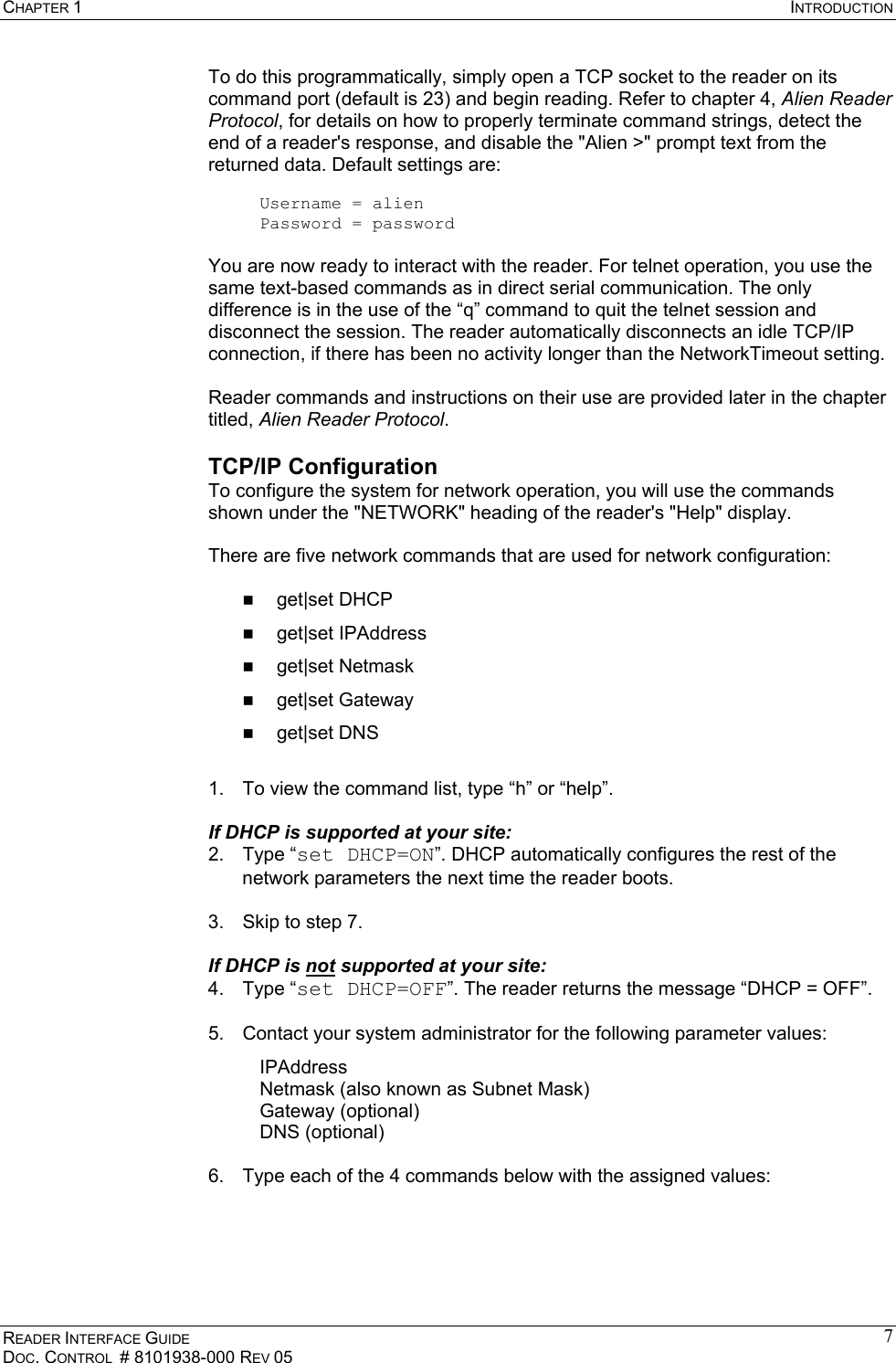 CHAPTER 1  INTRODUCTION READER INTERFACE GUIDE DOC. CONTROL  # 8101938-000 REV 05 7To do this programmatically, simply open a TCP socket to the reader on its command port (default is 23) and begin reading. Refer to chapter 4, Alien Reader Protocol, for details on how to properly terminate command strings, detect the end of a reader&apos;s response, and disable the &quot;Alien &gt;&quot; prompt text from the returned data. Default settings are:  Username = alien  Password = password  You are now ready to interact with the reader. For telnet operation, you use the same text-based commands as in direct serial communication. The only difference is in the use of the “q” command to quit the telnet session and disconnect the session. The reader automatically disconnects an idle TCP/IP connection, if there has been no activity longer than the NetworkTimeout setting.     Reader commands and instructions on their use are provided later in the chapter titled, Alien Reader Protocol. TCP/IP Configuration To configure the system for network operation, you will use the commands shown under the &quot;NETWORK&quot; heading of the reader&apos;s &quot;Help&quot; display.  There are five network commands that are used for network configuration:    get|set DHCP   get|set IPAddress   get|set Netmask   get|set Gateway   get|set DNS  1.  To view the command list, type “h” or “help”.   If DHCP is supported at your site: 2. Type “set DHCP=ON”. DHCP automatically configures the rest of the network parameters the next time the reader boots.  3.  Skip to step 7.  If DHCP is not supported at your site: 4. Type “set DHCP=OFF”. The reader returns the message “DHCP = OFF”.  5.  Contact your system administrator for the following parameter values: IPAddress Netmask (also known as Subnet Mask) Gateway (optional) DNS (optional)  6.  Type each of the 4 commands below with the assigned values:  