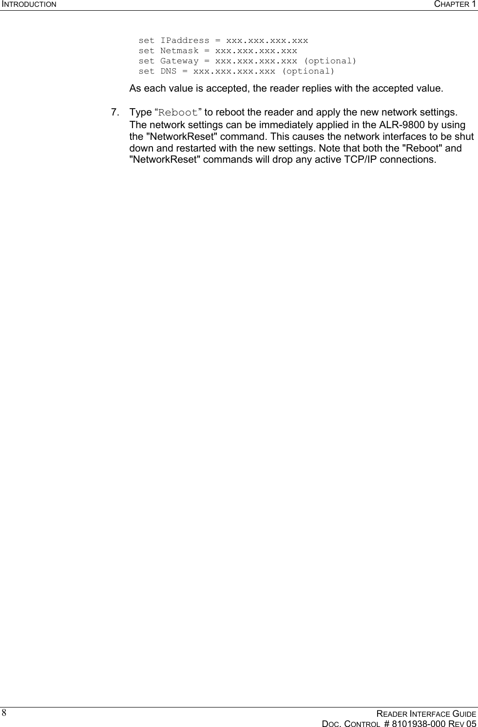 INTRODUCTION  CHAPTER 1    READER INTERFACE GUIDE   DOC. CONTROL  # 8101938-000 REV 05  8  set IPaddress = xxx.xxx.xxx.xxx   set Netmask = xxx.xxx.xxx.xxx   set Gateway = xxx.xxx.xxx.xxx (optional)   set DNS = xxx.xxx.xxx.xxx (optional) As each value is accepted, the reader replies with the accepted value.  7. Type “Reboot” to reboot the reader and apply the new network settings. The network settings can be immediately applied in the ALR-9800 by using the &quot;NetworkReset&quot; command. This causes the network interfaces to be shut down and restarted with the new settings. Note that both the &quot;Reboot&quot; and &quot;NetworkReset&quot; commands will drop any active TCP/IP connections. 