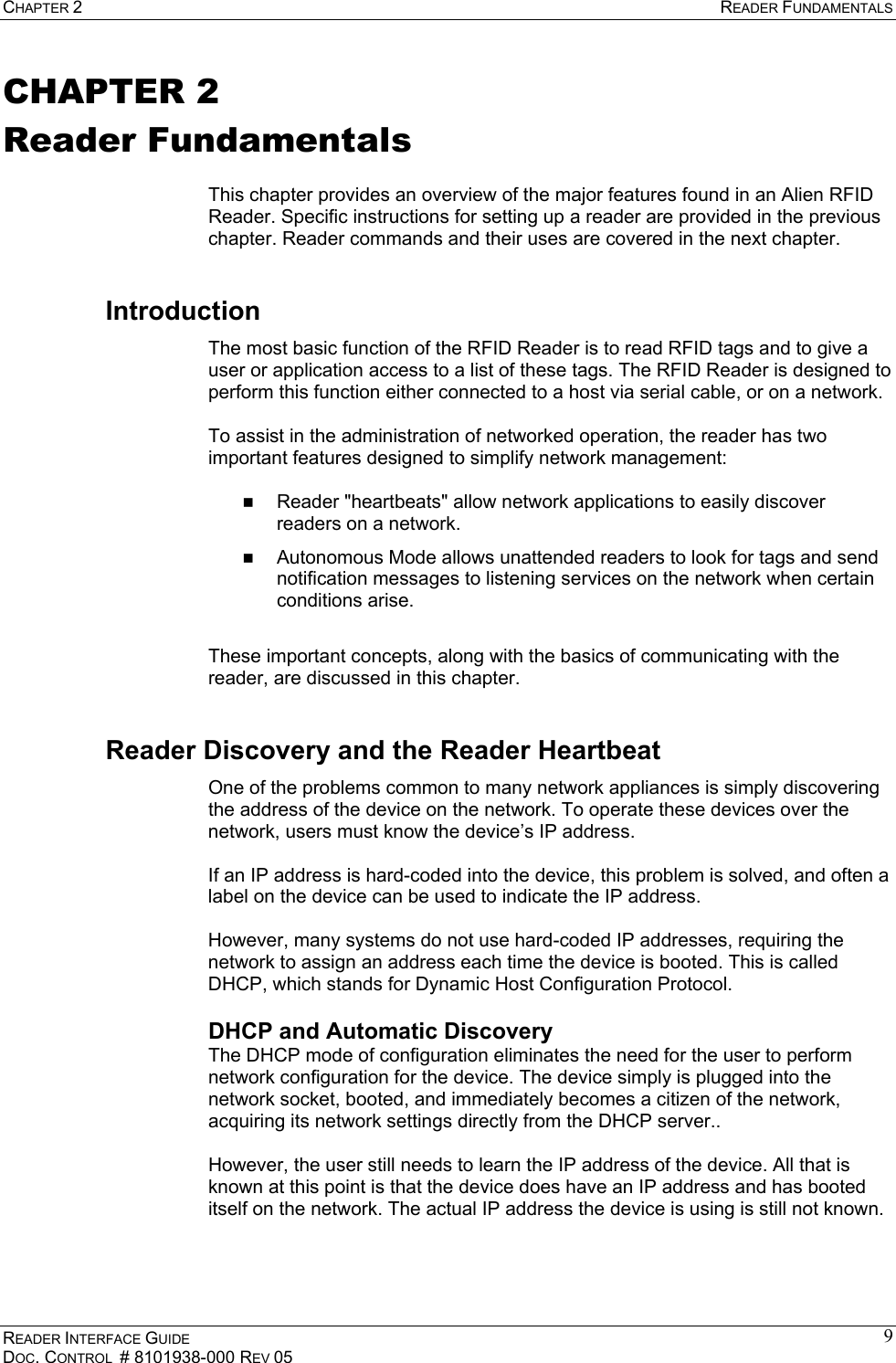 CHAPTER 2  READER FUNDAMENTALS READER INTERFACE GUIDE DOC. CONTROL  # 8101938-000 REV 05 9CHAPTER 2 Reader Fundamentals  This chapter provides an overview of the major features found in an Alien RFID Reader. Specific instructions for setting up a reader are provided in the previous chapter. Reader commands and their uses are covered in the next chapter. Introduction The most basic function of the RFID Reader is to read RFID tags and to give a user or application access to a list of these tags. The RFID Reader is designed to perform this function either connected to a host via serial cable, or on a network.   To assist in the administration of networked operation, the reader has two important features designed to simplify network management:    Reader &quot;heartbeats&quot; allow network applications to easily discover readers on a network.   Autonomous Mode allows unattended readers to look for tags and send notification messages to listening services on the network when certain conditions arise.   These important concepts, along with the basics of communicating with the reader, are discussed in this chapter. Reader Discovery and the Reader Heartbeat One of the problems common to many network appliances is simply discovering the address of the device on the network. To operate these devices over the network, users must know the device’s IP address.   If an IP address is hard-coded into the device, this problem is solved, and often a label on the device can be used to indicate the IP address.   However, many systems do not use hard-coded IP addresses, requiring the network to assign an address each time the device is booted. This is called DHCP, which stands for Dynamic Host Configuration Protocol.  DHCP and Automatic Discovery The DHCP mode of configuration eliminates the need for the user to perform network configuration for the device. The device simply is plugged into the network socket, booted, and immediately becomes a citizen of the network, acquiring its network settings directly from the DHCP server..   However, the user still needs to learn the IP address of the device. All that is known at this point is that the device does have an IP address and has booted itself on the network. The actual IP address the device is using is still not known.  