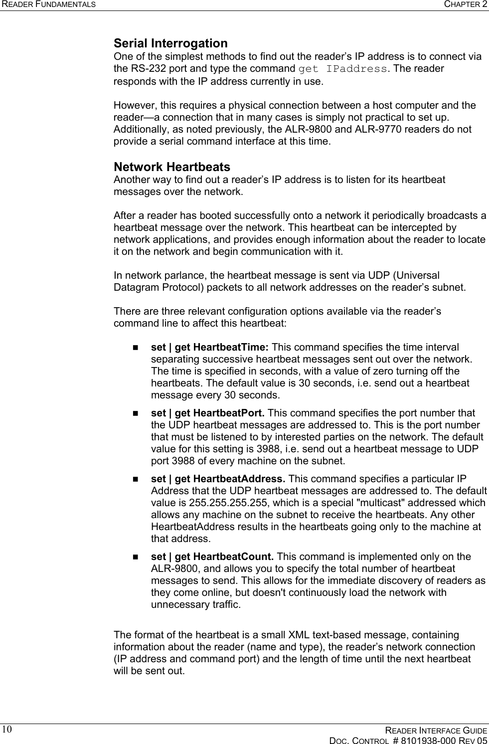 READER FUNDAMENTALS  CHAPTER 2    READER INTERFACE GUIDE   DOC. CONTROL  # 8101938-000 REV 05  10Serial Interrogation One of the simplest methods to find out the reader’s IP address is to connect via the RS-232 port and type the command get IPaddress. The reader responds with the IP address currently in use.  However, this requires a physical connection between a host computer and the reader—a connection that in many cases is simply not practical to set up. Additionally, as noted previously, the ALR-9800 and ALR-9770 readers do not provide a serial command interface at this time. Network Heartbeats Another way to find out a reader’s IP address is to listen for its heartbeat messages over the network.   After a reader has booted successfully onto a network it periodically broadcasts a heartbeat message over the network. This heartbeat can be intercepted by network applications, and provides enough information about the reader to locate it on the network and begin communication with it.  In network parlance, the heartbeat message is sent via UDP (Universal Datagram Protocol) packets to all network addresses on the reader’s subnet.   There are three relevant configuration options available via the reader’s command line to affect this heartbeat:    set | get HeartbeatTime: This command specifies the time interval separating successive heartbeat messages sent out over the network. The time is specified in seconds, with a value of zero turning off the heartbeats. The default value is 30 seconds, i.e. send out a heartbeat message every 30 seconds.   set | get HeartbeatPort. This command specifies the port number that the UDP heartbeat messages are addressed to. This is the port number that must be listened to by interested parties on the network. The default value for this setting is 3988, i.e. send out a heartbeat message to UDP port 3988 of every machine on the subnet.   set | get HeartbeatAddress. This command specifies a particular IP Address that the UDP heartbeat messages are addressed to. The default value is 255.255.255.255, which is a special &quot;multicast&quot; addressed which allows any machine on the subnet to receive the heartbeats. Any other HeartbeatAddress results in the heartbeats going only to the machine at that address.   set | get HeartbeatCount. This command is implemented only on the ALR-9800, and allows you to specify the total number of heartbeat messages to send. This allows for the immediate discovery of readers as they come online, but doesn&apos;t continuously load the network with unnecessary traffic.  The format of the heartbeat is a small XML text-based message, containing information about the reader (name and type), the reader’s network connection (IP address and command port) and the length of time until the next heartbeat will be sent out.  