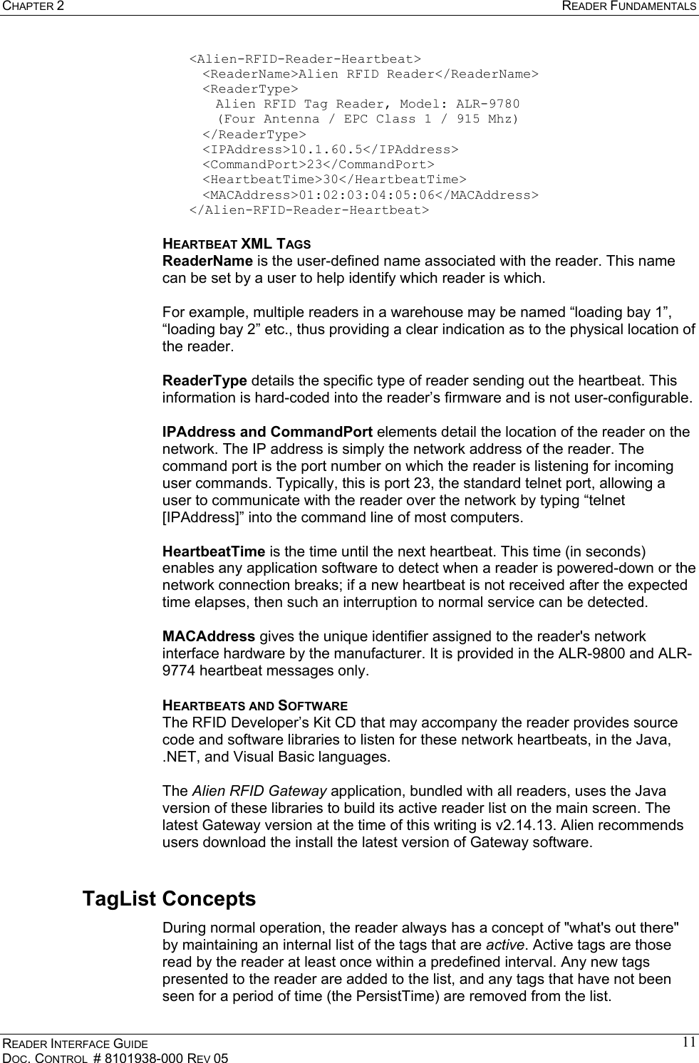 CHAPTER 2  READER FUNDAMENTALS READER INTERFACE GUIDE DOC. CONTROL  # 8101938-000 REV 05 11&lt;Alien-RFID-Reader-Heartbeat&gt;   &lt;ReaderName&gt;Alien RFID Reader&lt;/ReaderName&gt;  &lt;ReaderType&gt;     Alien RFID Tag Reader, Model: ALR-9780      (Four Antenna / EPC Class 1 / 915 Mhz)  &lt;/ReaderType&gt;  &lt;IPAddress&gt;10.1.60.5&lt;/IPAddress&gt;  &lt;CommandPort&gt;23&lt;/CommandPort&gt;  &lt;HeartbeatTime&gt;30&lt;/HeartbeatTime&gt;  &lt;MACAddress&gt;01:02:03:04:05:06&lt;/MACAddress&gt; &lt;/Alien-RFID-Reader-Heartbeat&gt; HEARTBEAT XML TAGS ReaderName is the user-defined name associated with the reader. This name can be set by a user to help identify which reader is which.  For example, multiple readers in a warehouse may be named “loading bay 1”, “loading bay 2” etc., thus providing a clear indication as to the physical location of the reader.  ReaderType details the specific type of reader sending out the heartbeat. This information is hard-coded into the reader’s firmware and is not user-configurable.  IPAddress and CommandPort elements detail the location of the reader on the network. The IP address is simply the network address of the reader. The command port is the port number on which the reader is listening for incoming user commands. Typically, this is port 23, the standard telnet port, allowing a user to communicate with the reader over the network by typing “telnet [IPAddress]” into the command line of most computers.  HeartbeatTime is the time until the next heartbeat. This time (in seconds) enables any application software to detect when a reader is powered-down or the network connection breaks; if a new heartbeat is not received after the expected time elapses, then such an interruption to normal service can be detected.  MACAddress gives the unique identifier assigned to the reader&apos;s network interface hardware by the manufacturer. It is provided in the ALR-9800 and ALR-9774 heartbeat messages only. HEARTBEATS AND SOFTWARE The RFID Developer’s Kit CD that may accompany the reader provides source code and software libraries to listen for these network heartbeats, in the Java, .NET, and Visual Basic languages.   The Alien RFID Gateway application, bundled with all readers, uses the Java version of these libraries to build its active reader list on the main screen. The latest Gateway version at the time of this writing is v2.14.13. Alien recommends users download the install the latest version of Gateway software. TagList Concepts During normal operation, the reader always has a concept of &quot;what&apos;s out there&quot; by maintaining an internal list of the tags that are active. Active tags are those read by the reader at least once within a predefined interval. Any new tags presented to the reader are added to the list, and any tags that have not been seen for a period of time (the PersistTime) are removed from the list. 
