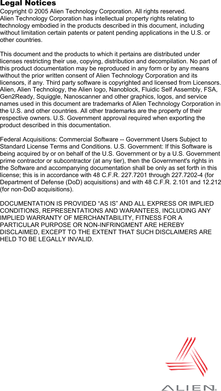  Legal Notices Copyright © 2005 Alien Technology Corporation. All rights reserved. Alien Technology Corporation has intellectual property rights relating to technology embodied in the products described in this document, including without limitation certain patents or patent pending applications in the U.S. or other countries.  This document and the products to which it pertains are distributed under licenses restricting their use, copying, distribution and decompilation. No part of this product documentation may be reproduced in any form or by any means without the prior written consent of Alien Technology Corporation and its licensors, if any. Third party software is copyrighted and licensed from Licensors. Alien, Alien Technology, the Alien logo, Nanoblock, Fluidic Self Assembly, FSA, Gen2Ready, Squiggle, Nanoscanner and other graphics, logos, and service names used in this document are trademarks of Alien Technology Corporation in the U.S. and other countries. All other trademarks are the property of their respective owners. U.S. Government approval required when exporting the product described in this documentation.  Federal Acquisitions: Commercial Software -- Government Users Subject to Standard License Terms and Conditions. U.S. Government: If this Software is being acquired by or on behalf of the U.S. Government or by a U.S. Government prime contractor or subcontractor (at any tier), then the Government&apos;s rights in the Software and accompanying documentation shall be only as set forth in this license; this is in accordance with 48 C.F.R. 227.7201 through 227.7202-4 (for Department of Defense (DoD) acquisitions) and with 48 C.F.R. 2.101 and 12.212 (for non-DoD acquisitions).  DOCUMENTATION IS PROVIDED “AS IS” AND ALL EXPRESS OR IMPLIED CONDITIONS, REPRESENTATIONS AND WARANTEES, INCLUDING ANY IMPLIED WARRANTY OF MERCHANTABILITY, FITNESS FOR A PARTICULAR PURPOSE OR NON-INFRINGMENT ARE HEREBY DISCLAIMED, EXCEPT TO THE EXTENT THAT SUCH DISCLAIMERS ARE HELD TO BE LEGALLY INVALID. 