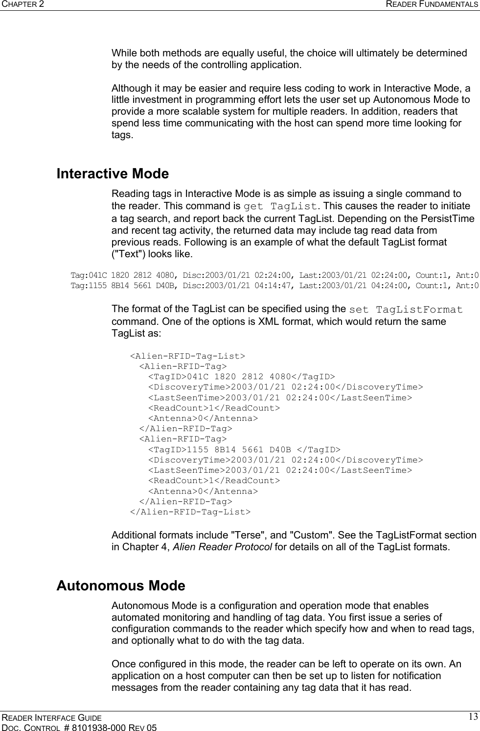 CHAPTER 2  READER FUNDAMENTALS READER INTERFACE GUIDE DOC. CONTROL  # 8101938-000 REV 05 13 While both methods are equally useful, the choice will ultimately be determined by the needs of the controlling application.  Although it may be easier and require less coding to work in Interactive Mode, a little investment in programming effort lets the user set up Autonomous Mode to provide a more scalable system for multiple readers. In addition, readers that spend less time communicating with the host can spend more time looking for tags. Interactive Mode Reading tags in Interactive Mode is as simple as issuing a single command to the reader. This command is get TagList. This causes the reader to initiate a tag search, and report back the current TagList. Depending on the PersistTime and recent tag activity, the returned data may include tag read data from previous reads. Following is an example of what the default TagList format (&quot;Text&quot;) looks like.  Tag:041C 1820 2812 4080, Disc:2003/01/21 02:24:00, Last:2003/01/21 02:24:00, Count:1, Ant:0 Tag:1155 8B14 5661 D40B, Disc:2003/01/21 04:14:47, Last:2003/01/21 04:24:00, Count:1, Ant:0  The format of the TagList can be specified using the set TagListFormat command. One of the options is XML format, which would return the same TagList as:  &lt;Alien-RFID-Tag-List&gt; &lt;Alien-RFID-Tag&gt;   &lt;TagID&gt;041C 1820 2812 4080&lt;/TagID&gt;  &lt;DiscoveryTime&gt;2003/01/21 02:24:00&lt;/DiscoveryTime&gt;  &lt;LastSeenTime&gt;2003/01/21 02:24:00&lt;/LastSeenTime&gt;  &lt;ReadCount&gt;1&lt;/ReadCount&gt;  &lt;Antenna&gt;0&lt;/Antenna&gt; &lt;/Alien-RFID-Tag&gt; &lt;Alien-RFID-Tag&gt;   &lt;TagID&gt;1155 8B14 5661 D40B &lt;/TagID&gt;  &lt;DiscoveryTime&gt;2003/01/21 02:24:00&lt;/DiscoveryTime&gt;  &lt;LastSeenTime&gt;2003/01/21 02:24:00&lt;/LastSeenTime&gt;  &lt;ReadCount&gt;1&lt;/ReadCount&gt;  &lt;Antenna&gt;0&lt;/Antenna&gt; &lt;/Alien-RFID-Tag&gt; &lt;/Alien-RFID-Tag-List&gt;  Additional formats include &quot;Terse&quot;, and &quot;Custom&quot;. See the TagListFormat section in Chapter 4, Alien Reader Protocol for details on all of the TagList formats. Autonomous Mode Autonomous Mode is a configuration and operation mode that enables automated monitoring and handling of tag data. You first issue a series of configuration commands to the reader which specify how and when to read tags, and optionally what to do with the tag data.  Once configured in this mode, the reader can be left to operate on its own. An application on a host computer can then be set up to listen for notification messages from the reader containing any tag data that it has read. 