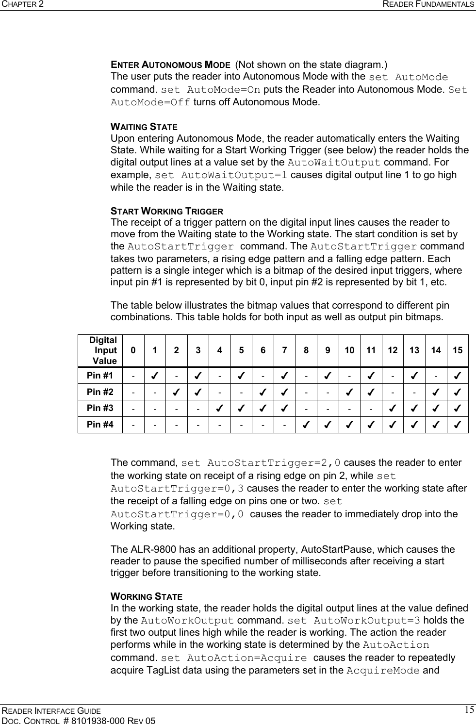 CHAPTER 2  READER FUNDAMENTALS READER INTERFACE GUIDE DOC. CONTROL  # 8101938-000 REV 05 15 ENTER AUTONOMOUS MODE  (Not shown on the state diagram.)  The user puts the reader into Autonomous Mode with the set AutoMode command. set AutoMode=On puts the Reader into Autonomous Mode. Set AutoMode=Off turns off Autonomous Mode. WAITING STATE Upon entering Autonomous Mode, the reader automatically enters the Waiting State. While waiting for a Start Working Trigger (see below) the reader holds the digital output lines at a value set by the AutoWaitOutput command. For example, set AutoWaitOutput=1 causes digital output line 1 to go high while the reader is in the Waiting state. START WORKING TRIGGER The receipt of a trigger pattern on the digital input lines causes the reader to move from the Waiting state to the Working state. The start condition is set by the AutoStartTrigger command. The AutoStartTrigger command takes two parameters, a rising edge pattern and a falling edge pattern. Each pattern is a single integer which is a bitmap of the desired input triggers, where input pin #1 is represented by bit 0, input pin #2 is represented by bit 1, etc.  The table below illustrates the bitmap values that correspond to different pin combinations. This table holds for both input as well as output pin bitmaps.  Digital Input Value 0 1 2 3 4 5 6 7 8 9 10 11 12 13 14 15 Pin #1  - ✔ - ✔ - ✔ - ✔ - ✔ - ✔ - ✔ - ✔ Pin #2  - - ✔ ✔ - - ✔ ✔ - - ✔ ✔ - - ✔ ✔ Pin #3  - - - - ✔ ✔ ✔ ✔ - - - - ✔ ✔ ✔ ✔ Pin #4  - - - - - - - - ✔ ✔ ✔ ✔ ✔ ✔ ✔ ✔   The command, set AutoStartTrigger=2,0 causes the reader to enter the working state on receipt of a rising edge on pin 2, while set AutoStartTrigger=0,3 causes the reader to enter the working state after the receipt of a falling edge on pins one or two. set AutoStartTrigger=0,0 causes the reader to immediately drop into the Working state.  The ALR-9800 has an additional property, AutoStartPause, which causes the reader to pause the specified number of milliseconds after receiving a start trigger before transitioning to the working state.  WORKING STATE In the working state, the reader holds the digital output lines at the value defined by the AutoWorkOutput command. set AutoWorkOutput=3 holds the first two output lines high while the reader is working. The action the reader performs while in the working state is determined by the AutoAction command. set AutoAction=Acquire causes the reader to repeatedly acquire TagList data using the parameters set in the AcquireMode and 