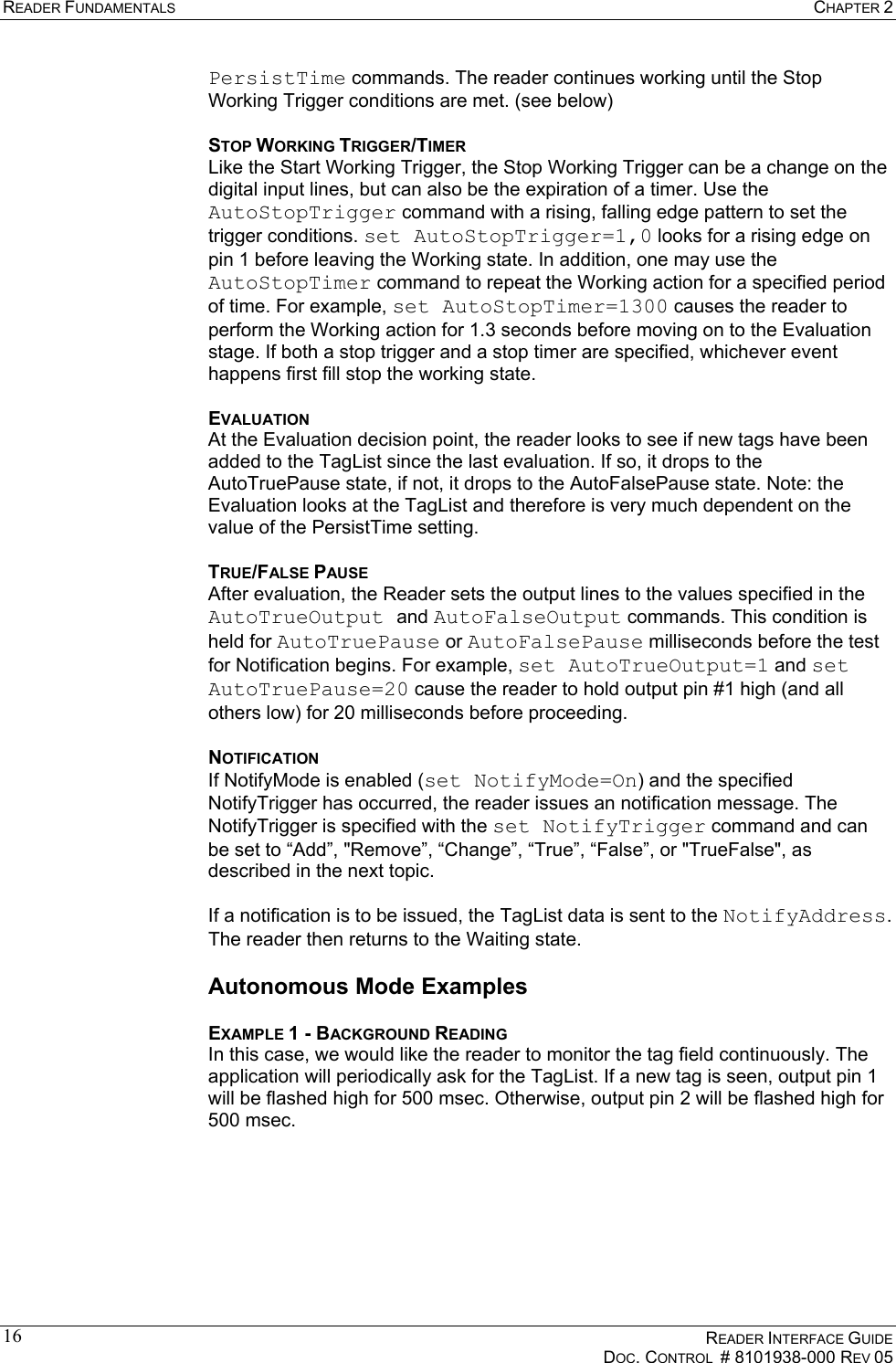 READER FUNDAMENTALS  CHAPTER 2    READER INTERFACE GUIDE   DOC. CONTROL  # 8101938-000 REV 05  16PersistTime commands. The reader continues working until the Stop Working Trigger conditions are met. (see below) STOP WORKING TRIGGER/TIMER Like the Start Working Trigger, the Stop Working Trigger can be a change on the digital input lines, but can also be the expiration of a timer. Use the AutoStopTrigger command with a rising, falling edge pattern to set the trigger conditions. set AutoStopTrigger=1,0 looks for a rising edge on pin 1 before leaving the Working state. In addition, one may use the AutoStopTimer command to repeat the Working action for a specified period of time. For example, set AutoStopTimer=1300 causes the reader to perform the Working action for 1.3 seconds before moving on to the Evaluation stage. If both a stop trigger and a stop timer are specified, whichever event happens first fill stop the working state. EVALUATION At the Evaluation decision point, the reader looks to see if new tags have been added to the TagList since the last evaluation. If so, it drops to the AutoTruePause state, if not, it drops to the AutoFalsePause state. Note: the Evaluation looks at the TagList and therefore is very much dependent on the value of the PersistTime setting. TRUE/FALSE PAUSE After evaluation, the Reader sets the output lines to the values specified in the AutoTrueOutput and AutoFalseOutput commands. This condition is held for AutoTruePause or AutoFalsePause milliseconds before the test for Notification begins. For example, set AutoTrueOutput=1 and set AutoTruePause=20 cause the reader to hold output pin #1 high (and all others low) for 20 milliseconds before proceeding. NOTIFICATION If NotifyMode is enabled (set NotifyMode=On) and the specified NotifyTrigger has occurred, the reader issues an notification message. The NotifyTrigger is specified with the set NotifyTrigger command and can be set to “Add”, &quot;Remove”, “Change”, “True”, “False”, or &quot;TrueFalse&quot;, as described in the next topic.  If a notification is to be issued, the TagList data is sent to the NotifyAddress. The reader then returns to the Waiting state. Autonomous Mode Examples EXAMPLE 1 - BACKGROUND READING In this case, we would like the reader to monitor the tag field continuously. The application will periodically ask for the TagList. If a new tag is seen, output pin 1 will be flashed high for 500 msec. Otherwise, output pin 2 will be flashed high for 500 msec.  