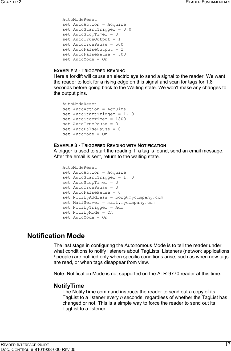 CHAPTER 2  READER FUNDAMENTALS READER INTERFACE GUIDE DOC. CONTROL  # 8101938-000 REV 05 17AutoModeReset set AutoAction = Acquire set AutoStartTrigger = 0,0 set AutoStopTimer = 0 set AutoTrueOutput = 1 set AutoTruePause = 500 set AutoFalseOutput = 2 set AutoFalsePause = 500 set AutoMode = On EXAMPLE 2 - TRIGGERED READING Here a forklift will cause an electric eye to send a signal to the reader. We want the reader to look for a rising edge on this signal and scan for tags for 1.8 seconds before going back to the Waiting state. We won&apos;t make any changes to the output pins.  AutoModeReset set AutoAction = Acquire set AutoStartTrigger = 1, 0 set AutoStopTimer = 1800 set AutoTruePause = 0 set AutoFalsePause = 0 set AutoMode = On EXAMPLE 3 - TRIGGERED READING WITH NOTIFICATION A trigger is used to start the reading. If a tag is found, send an email message. After the email is sent, return to the waiting state.  AutoModeReset set AutoAction = Acquire set AutoStartTrigger = 1, 0 set AutoStopTimer = 0 set AutoTruePause = 0 set AutoFalsePause = 0 set NotifyAddress = borg@mycompany.com set MailServer = mail.mycompany.com set NotifyTrigger = Add set NotifyMode = On set AutoMode = On Notification Mode The last stage in configuring the Autonomous Mode is to tell the reader under what conditions to notify listeners about TagLists. Listeners (network applications / people) are notified only when specific conditions arise, such as when new tags are read, or when tags disappear from view.  Note: Notification Mode is not supported on the ALR-9770 reader at this time. NotifyTime The NotifyTime command instructs the reader to send out a copy of its TagList to a listener every n seconds, regardless of whether the TagList has changed or not. This is a simple way to force the reader to send out its TagList to a listener. 