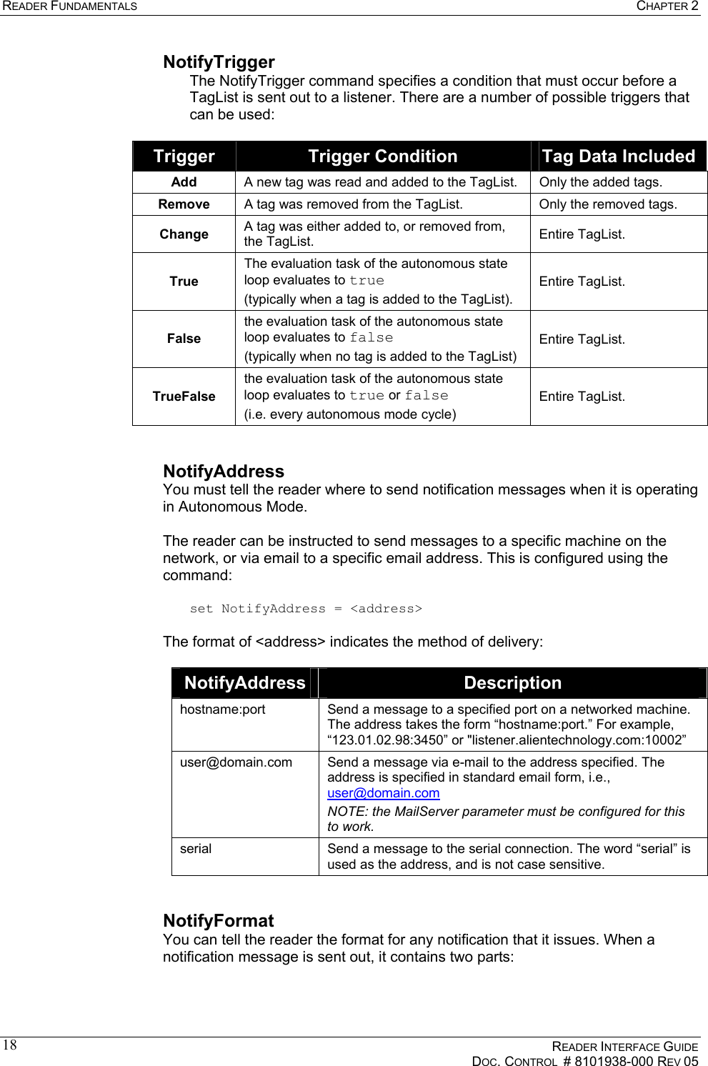 READER FUNDAMENTALS  CHAPTER 2    READER INTERFACE GUIDE   DOC. CONTROL  # 8101938-000 REV 05  18NotifyTrigger The NotifyTrigger command specifies a condition that must occur before a TagList is sent out to a listener. There are a number of possible triggers that can be used:  Trigger  Trigger Condition  Tag Data Included Add  A new tag was read and added to the TagList.  Only the added tags. Remove  A tag was removed from the TagList.  Only the removed tags. Change  A tag was either added to, or removed from, the TagList.  Entire TagList. True The evaluation task of the autonomous state loop evaluates to true (typically when a tag is added to the TagList). Entire TagList. False the evaluation task of the autonomous state loop evaluates to false (typically when no tag is added to the TagList) Entire TagList. TrueFalse the evaluation task of the autonomous state loop evaluates to true or false (i.e. every autonomous mode cycle) Entire TagList.  NotifyAddress You must tell the reader where to send notification messages when it is operating in Autonomous Mode.   The reader can be instructed to send messages to a specific machine on the network, or via email to a specific email address. This is configured using the command:  set NotifyAddress = &lt;address&gt;  The format of &lt;address&gt; indicates the method of delivery:  NotifyAddress  Description hostname:port  Send a message to a specified port on a networked machine. The address takes the form “hostname:port.” For example, “123.01.02.98:3450” or &quot;listener.alientechnology.com:10002” user@domain.com  Send a message via e-mail to the address specified. The address is specified in standard email form, i.e., user@domain.com NOTE: the MailServer parameter must be configured for this to work. serial  Send a message to the serial connection. The word “serial” is used as the address, and is not case sensitive.  NotifyFormat You can tell the reader the format for any notification that it issues. When a notification message is sent out, it contains two parts:  