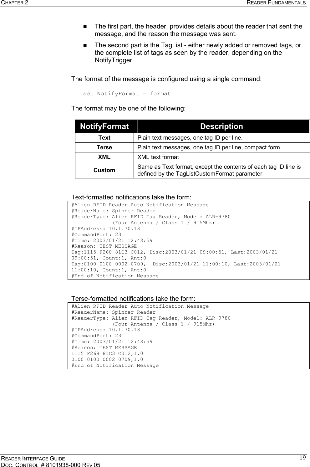 CHAPTER 2  READER FUNDAMENTALS READER INTERFACE GUIDE DOC. CONTROL  # 8101938-000 REV 05 19  The first part, the header, provides details about the reader that sent the message, and the reason the message was sent.    The second part is the TagList - either newly added or removed tags, or the complete list of tags as seen by the reader, depending on the NotifyTrigger.  The format of the message is configured using a single command:  set NotifyFormat = format  The format may be one of the following:  NotifyFormat  Description Text  Plain text messages, one tag ID per line. Terse  Plain text messages, one tag ID per line, compact form XML  XML text format Custom  Same as Text format, except the contents of each tag ID line is defined by the TagListCustomFormat parameter   Text-formatted notifications take the form: #Alien RFID Reader Auto Notification Message #ReaderName: Spinner Reader #ReaderType: Alien RFID Tag Reader, Model: ALR-9780              (Four Antenna / Class 1 / 915Mhz) #IPAddress: 10.1.70.13 #CommandPort: 23 #Time: 2003/01/21 12:48:59 #Reason: TEST MESSAGE Tag:1115 F268 81C3 C012, Disc:2003/01/21 09:00:51, Last:2003/01/21 09:00:51, Count:1, Ant:0 Tag:0100 0100 0002 0709,  Disc:2003/01/21 11:00:10, Last:2003/01/21 11:00:10, Count:1, Ant:0 #End of Notification Message   Terse-formatted notifications take the form: #Alien RFID Reader Auto Notification Message #ReaderName: Spinner Reader #ReaderType: Alien RFID Tag Reader, Model: ALR-9780              (Four Antenna / Class 1 / 915Mhz) #IPAddress: 10.1.70.13 #CommandPort: 23 #Time: 2003/01/21 12:48:59 #Reason: TEST MESSAGE 1115 F268 81C3 C012,1,0 0100 0100 0002 0709,1,0 #End of Notification Message   