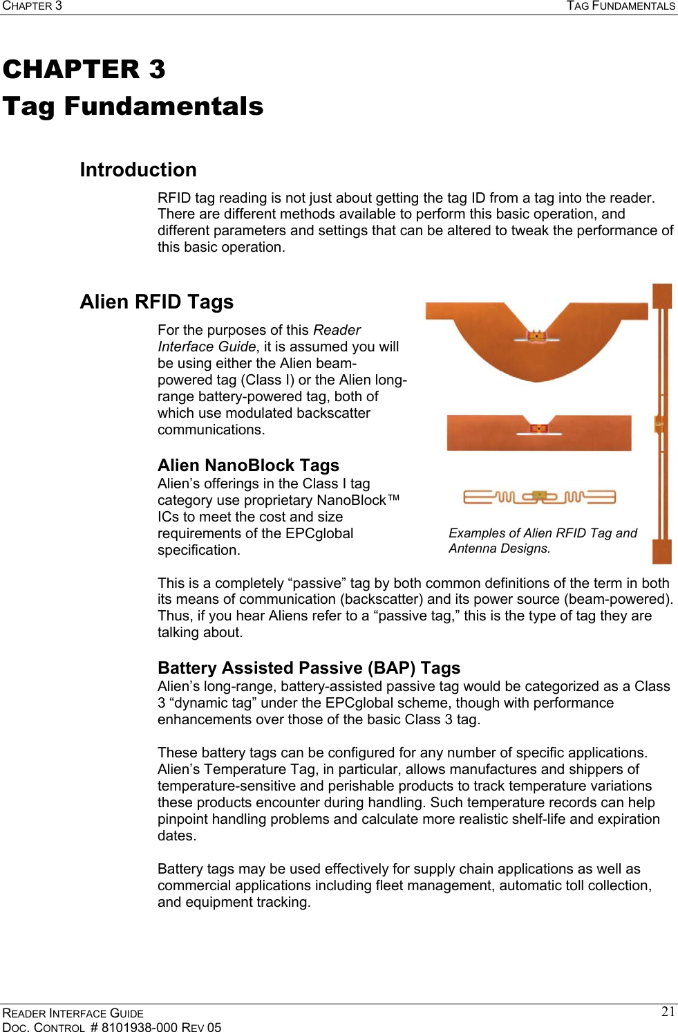 CHAPTER 3  TAG FUNDAMENTALS READER INTERFACE GUIDE DOC. CONTROL  # 8101938-000 REV 05 21CHAPTER 3 Tag Fundamentals Introduction RFID tag reading is not just about getting the tag ID from a tag into the reader. There are different methods available to perform this basic operation, and different parameters and settings that can be altered to tweak the performance of this basic operation. Alien RFID Tags For the purposes of this Reader Interface Guide, it is assumed you will be using either the Alien beam-powered tag (Class I) or the Alien long-range battery-powered tag, both of which use modulated backscatter communications. Alien NanoBlock Tags Alien’s offerings in the Class I tag category use proprietary NanoBlock™ ICs to meet the cost and size requirements of the EPCglobal specification.   This is a completely “passive” tag by both common definitions of the term in both its means of communication (backscatter) and its power source (beam-powered). Thus, if you hear Aliens refer to a “passive tag,” this is the type of tag they are talking about. Battery Assisted Passive (BAP) Tags Alien’s long-range, battery-assisted passive tag would be categorized as a Class 3 “dynamic tag” under the EPCglobal scheme, though with performance enhancements over those of the basic Class 3 tag.  These battery tags can be configured for any number of specific applications. Alien’s Temperature Tag, in particular, allows manufactures and shippers of temperature-sensitive and perishable products to track temperature variations these products encounter during handling. Such temperature records can help pinpoint handling problems and calculate more realistic shelf-life and expiration dates.  Battery tags may be used effectively for supply chain applications as well as commercial applications including fleet management, automatic toll collection, and equipment tracking. Examples of Alien RFID Tag and Antenna Designs.  