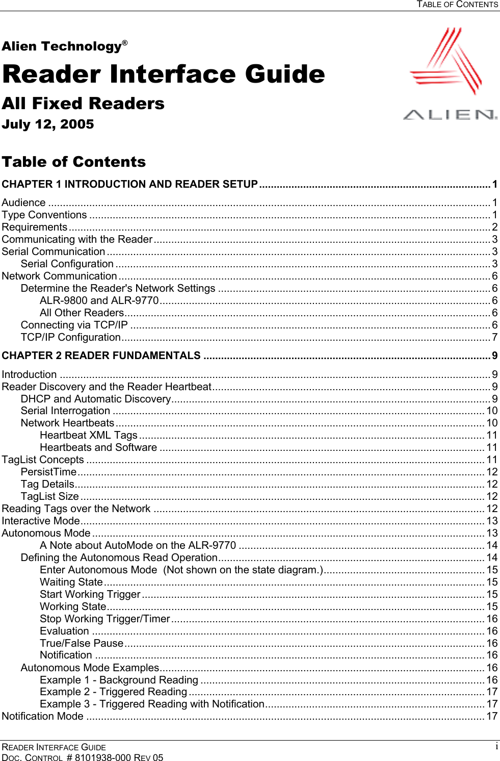  TABLE OF CONTENTS READER INTERFACE GUIDE DOC. CONTROL  # 8101938-000 REV 05 iAlien Technology® Reader Interface Guide All Fixed Readers July 12, 2005  Table of Contents CHAPTER 1 INTRODUCTION AND READER SETUP............................................................................... 1 Audience ....................................................................................................................................................... 1 Type Conventions ......................................................................................................................................... 1 Requirements................................................................................................................................................ 2 Communicating with the Reader................................................................................................................... 3 Serial Communication ................................................................................................................................... 3 Serial Configuration ................................................................................................................................ 3 Network Communication ............................................................................................................................... 6 Determine the Reader&apos;s Network Settings ............................................................................................. 6 ALR-9800 and ALR-9770................................................................................................................. 6 All Other Readers............................................................................................................................. 6 Connecting via TCP/IP ........................................................................................................................... 6 TCP/IP Configuration.............................................................................................................................. 7 CHAPTER 2 READER FUNDAMENTALS ..................................................................................................9 Introduction ................................................................................................................................................... 9 Reader Discovery and the Reader Heartbeat............................................................................................... 9 DHCP and Automatic Discovery............................................................................................................. 9 Serial Interrogation ............................................................................................................................... 10 Network Heartbeats.............................................................................................................................. 10 Heartbeat XML Tags ...................................................................................................................... 11 Heartbeats and Software ............................................................................................................... 11 TagList Concepts ........................................................................................................................................ 11 PersistTime........................................................................................................................................... 12 Tag Details............................................................................................................................................ 12 TagList Size .......................................................................................................................................... 12 Reading Tags over the Network ................................................................................................................. 12 Interactive Mode.......................................................................................................................................... 13 Autonomous Mode ...................................................................................................................................... 13 A Note about AutoMode on the ALR-9770 ....................................................................................14 Defining the Autonomous Read Operation........................................................................................... 14 Enter Autonomous Mode  (Not shown on the state diagram.)....................................................... 15 Waiting State.................................................................................................................................. 15 Start Working Trigger ..................................................................................................................... 15 Working State................................................................................................................................. 15 Stop Working Trigger/Timer ........................................................................................................... 16 Evaluation ...................................................................................................................................... 16 True/False Pause........................................................................................................................... 16 Notification ..................................................................................................................................... 16 Autonomous Mode Examples............................................................................................................... 16 Example 1 - Background Reading .................................................................................................16 Example 2 - Triggered Reading ..................................................................................................... 17 Example 3 - Triggered Reading with Notification........................................................................... 17 Notification Mode ........................................................................................................................................ 17 