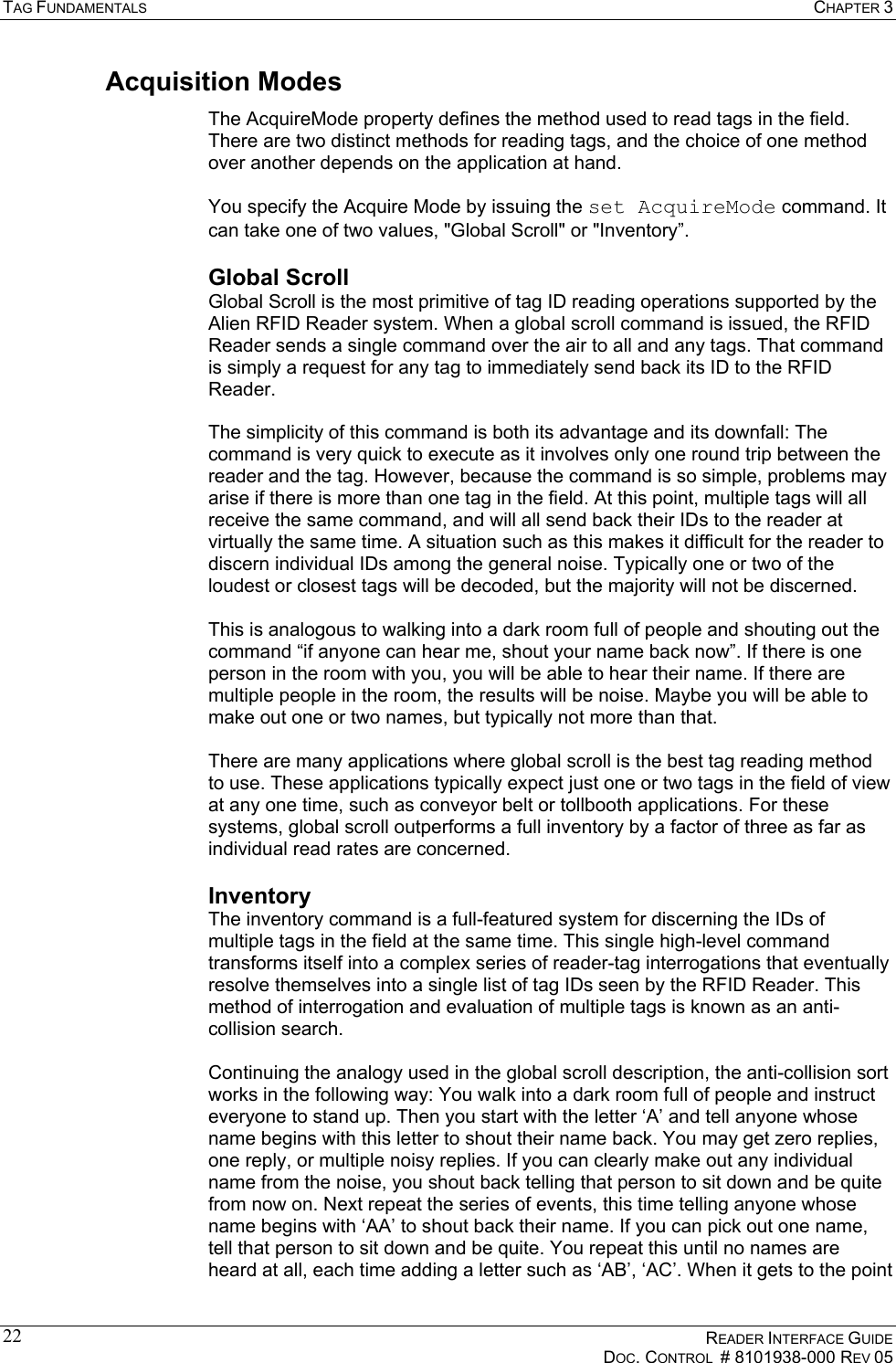 TAG FUNDAMENTALS  CHAPTER 3    READER INTERFACE GUIDE   DOC. CONTROL  # 8101938-000 REV 05  22Acquisition Modes The AcquireMode property defines the method used to read tags in the field. There are two distinct methods for reading tags, and the choice of one method over another depends on the application at hand.  You specify the Acquire Mode by issuing the set AcquireMode command. It can take one of two values, &quot;Global Scroll&quot; or &quot;Inventory”. Global Scroll Global Scroll is the most primitive of tag ID reading operations supported by the Alien RFID Reader system. When a global scroll command is issued, the RFID Reader sends a single command over the air to all and any tags. That command is simply a request for any tag to immediately send back its ID to the RFID Reader.  The simplicity of this command is both its advantage and its downfall: The command is very quick to execute as it involves only one round trip between the reader and the tag. However, because the command is so simple, problems may arise if there is more than one tag in the field. At this point, multiple tags will all receive the same command, and will all send back their IDs to the reader at virtually the same time. A situation such as this makes it difficult for the reader to discern individual IDs among the general noise. Typically one or two of the loudest or closest tags will be decoded, but the majority will not be discerned.  This is analogous to walking into a dark room full of people and shouting out the command “if anyone can hear me, shout your name back now”. If there is one person in the room with you, you will be able to hear their name. If there are multiple people in the room, the results will be noise. Maybe you will be able to make out one or two names, but typically not more than that.  There are many applications where global scroll is the best tag reading method to use. These applications typically expect just one or two tags in the field of view at any one time, such as conveyor belt or tollbooth applications. For these systems, global scroll outperforms a full inventory by a factor of three as far as individual read rates are concerned. Inventory The inventory command is a full-featured system for discerning the IDs of multiple tags in the field at the same time. This single high-level command transforms itself into a complex series of reader-tag interrogations that eventually resolve themselves into a single list of tag IDs seen by the RFID Reader. This method of interrogation and evaluation of multiple tags is known as an anti-collision search.  Continuing the analogy used in the global scroll description, the anti-collision sort works in the following way: You walk into a dark room full of people and instruct everyone to stand up. Then you start with the letter ‘A’ and tell anyone whose name begins with this letter to shout their name back. You may get zero replies, one reply, or multiple noisy replies. If you can clearly make out any individual name from the noise, you shout back telling that person to sit down and be quite from now on. Next repeat the series of events, this time telling anyone whose name begins with ‘AA’ to shout back their name. If you can pick out one name, tell that person to sit down and be quite. You repeat this until no names are heard at all, each time adding a letter such as ‘AB’, ‘AC’. When it gets to the point 