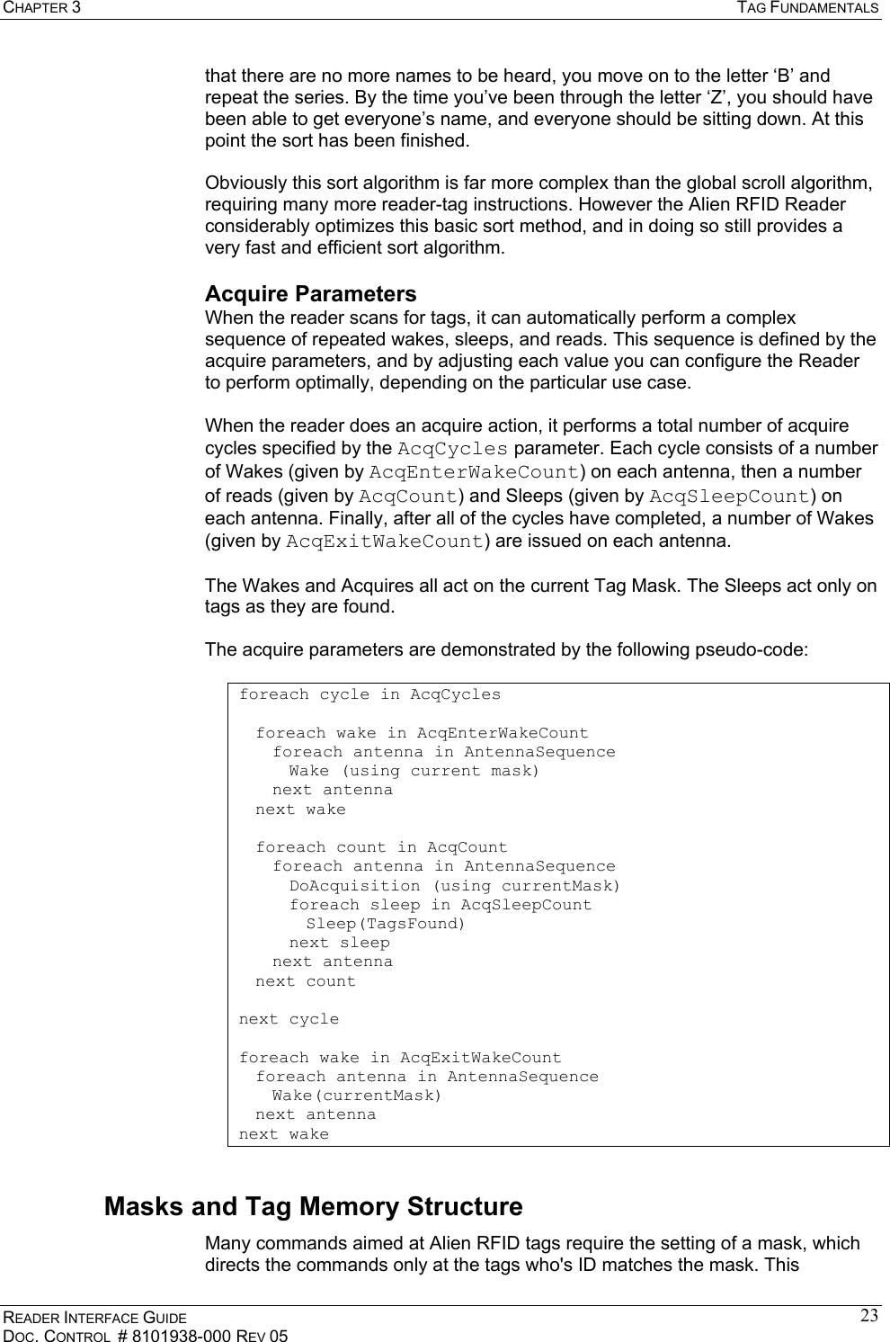 CHAPTER 3  TAG FUNDAMENTALS READER INTERFACE GUIDE DOC. CONTROL  # 8101938-000 REV 05 23that there are no more names to be heard, you move on to the letter ‘B’ and repeat the series. By the time you’ve been through the letter ‘Z’, you should have been able to get everyone’s name, and everyone should be sitting down. At this point the sort has been finished.  Obviously this sort algorithm is far more complex than the global scroll algorithm, requiring many more reader-tag instructions. However the Alien RFID Reader considerably optimizes this basic sort method, and in doing so still provides a very fast and efficient sort algorithm. Acquire Parameters When the reader scans for tags, it can automatically perform a complex sequence of repeated wakes, sleeps, and reads. This sequence is defined by the acquire parameters, and by adjusting each value you can configure the Reader to perform optimally, depending on the particular use case.  When the reader does an acquire action, it performs a total number of acquire cycles specified by the AcqCycles parameter. Each cycle consists of a number of Wakes (given by AcqEnterWakeCount) on each antenna, then a number of reads (given by AcqCount) and Sleeps (given by AcqSleepCount) on each antenna. Finally, after all of the cycles have completed, a number of Wakes (given by AcqExitWakeCount) are issued on each antenna.  The Wakes and Acquires all act on the current Tag Mask. The Sleeps act only on tags as they are found.  The acquire parameters are demonstrated by the following pseudo-code:  foreach cycle in AcqCycles    foreach wake in AcqEnterWakeCount      foreach antenna in AntennaSequence    Wake (using current mask)   next antenna   next wake     foreach count in AcqCount      foreach antenna in AntennaSequence    DoAcquisition (using currentMask)    foreach sleep in AcqSleepCount     Sleep(TagsFound)    next sleep   next antenna  next count  next cycle  foreach wake in AcqExitWakeCount   foreach antenna in AntennaSequence    Wake(currentMask)  next antenna next wake  Masks and Tag Memory Structure Many commands aimed at Alien RFID tags require the setting of a mask, which directs the commands only at the tags who&apos;s ID matches the mask. This 