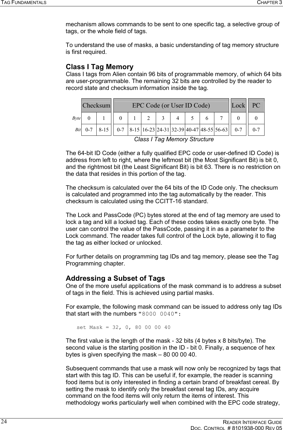 TAG FUNDAMENTALS  CHAPTER 3    READER INTERFACE GUIDE   DOC. CONTROL  # 8101938-000 REV 05  24mechanism allows commands to be sent to one specific tag, a selective group of tags, or the whole field of tags.    To understand the use of masks, a basic understanding of tag memory structure is first required. Class I Tag Memory Class I tags from Alien contain 96 bits of programmable memory, of which 64 bits are user-programmable. The remaining 32 bits are controlled by the reader to record state and checksum information inside the tag.    Checksum EPC Code (or User ID Code)   Lock  PC Byte  0 1  0 1 2 3 4 5 6 7  0  0 Bit  0-7  8-15 0-7 8-15 16-23 24-31 32-39 40-47 48-55 56-63  0-7  0-7 Class I Tag Memory Structure  The 64-bit ID Code (either a fully qualified EPC code or user-defined ID Code) is address from left to right, where the leftmost bit (the Most Significant Bit) is bit 0, and the rightmost bit (the Least Significant Bit) is bit 63. There is no restriction on the data that resides in this portion of the tag.  The checksum is calculated over the 64 bits of the ID Code only. The checksum is calculated and programmed into the tag automatically by the reader. This checksum is calculated using the CCITT-16 standard.   The Lock and PassCode (PC) bytes stored at the end of tag memory are used to lock a tag and kill a locked tag. Each of these codes takes exactly one byte. The user can control the value of the PassCode, passing it in as a parameter to the Lock command. The reader takes full control of the Lock byte, allowing it to flag the tag as either locked or unlocked.  For further details on programming tag IDs and tag memory, please see the Tag Programming chapter. Addressing a Subset of Tags One of the more useful applications of the mask command is to address a subset of tags in the field. This is achieved using partial masks.  For example, the following mask command can be issued to address only tag IDs that start with the numbers &quot;8000 0040&quot;:  set Mask = 32, 0, 80 00 00 40  The first value is the length of the mask - 32 bits (4 bytes x 8 bits/byte). The second value is the starting position in the ID - bit 0. Finally, a sequence of hex bytes is given specifying the mask – 80 00 00 40.  Subsequent commands that use a mask will now only be recognized by tags that start with this tag ID. This can be useful if, for example, the reader is scanning food items but is only interested in finding a certain brand of breakfast cereal. By setting the mask to identify only the breakfast cereal tag IDs, any acquire command on the food items will only return the items of interest. This methodology works particularly well when combined with the EPC code strategy, 