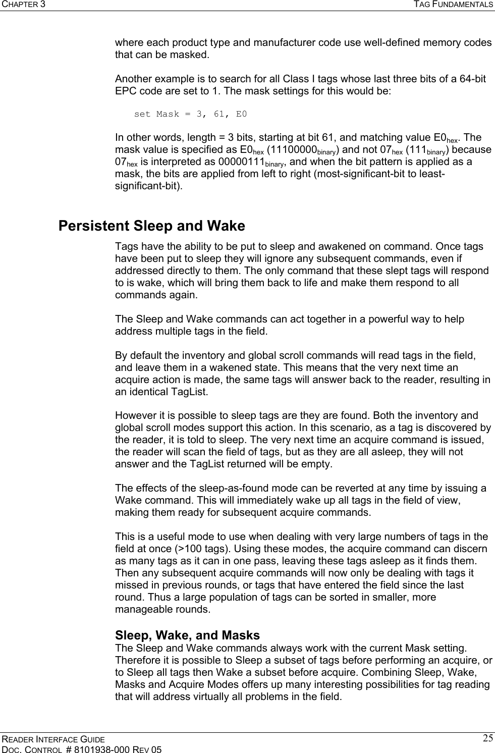 CHAPTER 3  TAG FUNDAMENTALS READER INTERFACE GUIDE DOC. CONTROL  # 8101938-000 REV 05 25where each product type and manufacturer code use well-defined memory codes that can be masked.  Another example is to search for all Class I tags whose last three bits of a 64-bit EPC code are set to 1. The mask settings for this would be:  set Mask = 3, 61, E0  In other words, length = 3 bits, starting at bit 61, and matching value E0hex. The mask value is specified as E0hex (11100000binary) and not 07hex (111binary) because 07hex is interpreted as 00000111binary, and when the bit pattern is applied as a mask, the bits are applied from left to right (most-significant-bit to least-significant-bit). Persistent Sleep and Wake Tags have the ability to be put to sleep and awakened on command. Once tags have been put to sleep they will ignore any subsequent commands, even if addressed directly to them. The only command that these slept tags will respond to is wake, which will bring them back to life and make them respond to all commands again.  The Sleep and Wake commands can act together in a powerful way to help address multiple tags in the field.   By default the inventory and global scroll commands will read tags in the field, and leave them in a wakened state. This means that the very next time an acquire action is made, the same tags will answer back to the reader, resulting in an identical TagList.  However it is possible to sleep tags are they are found. Both the inventory and global scroll modes support this action. In this scenario, as a tag is discovered by the reader, it is told to sleep. The very next time an acquire command is issued, the reader will scan the field of tags, but as they are all asleep, they will not answer and the TagList returned will be empty.  The effects of the sleep-as-found mode can be reverted at any time by issuing a Wake command. This will immediately wake up all tags in the field of view, making them ready for subsequent acquire commands.  This is a useful mode to use when dealing with very large numbers of tags in the field at once (&gt;100 tags). Using these modes, the acquire command can discern as many tags as it can in one pass, leaving these tags asleep as it finds them. Then any subsequent acquire commands will now only be dealing with tags it missed in previous rounds, or tags that have entered the field since the last round. Thus a large population of tags can be sorted in smaller, more manageable rounds. Sleep, Wake, and Masks The Sleep and Wake commands always work with the current Mask setting. Therefore it is possible to Sleep a subset of tags before performing an acquire, or to Sleep all tags then Wake a subset before acquire. Combining Sleep, Wake, Masks and Acquire Modes offers up many interesting possibilities for tag reading that will address virtually all problems in the field.