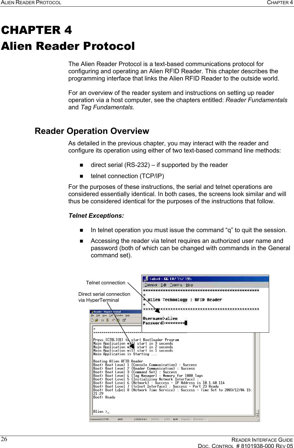 ALIEN READER PROTOCOL  CHAPTER 4    READER INTERFACE GUIDE   DOC. CONTROL  # 8101938-000 REV 05  26CHAPTER 4 Alien Reader Protocol  The Alien Reader Protocol is a text-based communications protocol for configuring and operating an Alien RFID Reader. This chapter describes the programming interface that links the Alien RFID Reader to the outside world.  For an overview of the reader system and instructions on setting up reader operation via a host computer, see the chapters entitled: Reader Fundamentals and Tag Fundamentals. Reader Operation Overview As detailed in the previous chapter, you may interact with the reader and configure its operation using either of two text-based command line methods:    direct serial (RS-232) – if supported by the reader   telnet connection (TCP/IP) For the purposes of these instructions, the serial and telnet operations are considered essentially identical. In both cases, the screens look similar and will thus be considered identical for the purposes of the instructions that follow.  Telnet Exceptions:     In telnet operation you must issue the command “q” to quit the session.   Accessing the reader via telnet requires an authorized user name and password (both of which can be changed with commands in the General command set).  Telnet connection  Direct serial connection via HyperTerminal