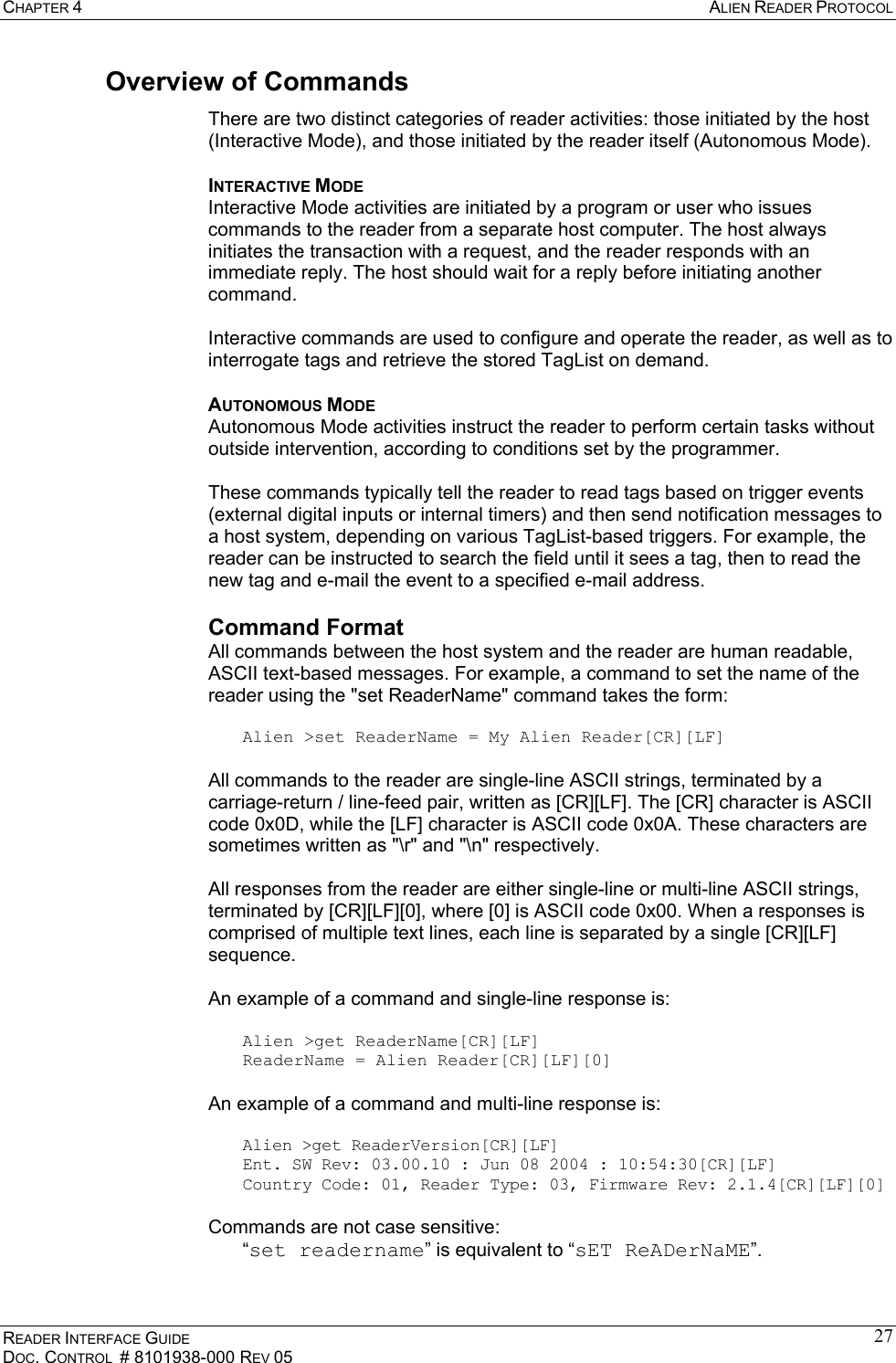 CHAPTER 4  ALIEN READER PROTOCOL READER INTERFACE GUIDE DOC. CONTROL  # 8101938-000 REV 05 27Overview of Commands There are two distinct categories of reader activities: those initiated by the host (Interactive Mode), and those initiated by the reader itself (Autonomous Mode). INTERACTIVE MODE Interactive Mode activities are initiated by a program or user who issues commands to the reader from a separate host computer. The host always initiates the transaction with a request, and the reader responds with an immediate reply. The host should wait for a reply before initiating another command.  Interactive commands are used to configure and operate the reader, as well as to interrogate tags and retrieve the stored TagList on demand.  AUTONOMOUS MODE  Autonomous Mode activities instruct the reader to perform certain tasks without outside intervention, according to conditions set by the programmer.  These commands typically tell the reader to read tags based on trigger events (external digital inputs or internal timers) and then send notification messages to a host system, depending on various TagList-based triggers. For example, the reader can be instructed to search the field until it sees a tag, then to read the new tag and e-mail the event to a specified e-mail address. Command Format All commands between the host system and the reader are human readable, ASCII text-based messages. For example, a command to set the name of the reader using the &quot;set ReaderName&quot; command takes the form:  Alien &gt;set ReaderName = My Alien Reader[CR][LF]  All commands to the reader are single-line ASCII strings, terminated by a carriage-return / line-feed pair, written as [CR][LF]. The [CR] character is ASCII code 0x0D, while the [LF] character is ASCII code 0x0A. These characters are sometimes written as &quot;\r&quot; and &quot;\n&quot; respectively.  All responses from the reader are either single-line or multi-line ASCII strings, terminated by [CR][LF][0], where [0] is ASCII code 0x00. When a responses is comprised of multiple text lines, each line is separated by a single [CR][LF] sequence.   An example of a command and single-line response is:  Alien &gt;get ReaderName[CR][LF] ReaderName = Alien Reader[CR][LF][0]  An example of a command and multi-line response is:  Alien &gt;get ReaderVersion[CR][LF] Ent. SW Rev: 03.00.10 : Jun 08 2004 : 10:54:30[CR][LF] Country Code: 01, Reader Type: 03, Firmware Rev: 2.1.4[CR][LF][0]  Commands are not case sensitive:  “set readername” is equivalent to “sET ReADerNaME”. 