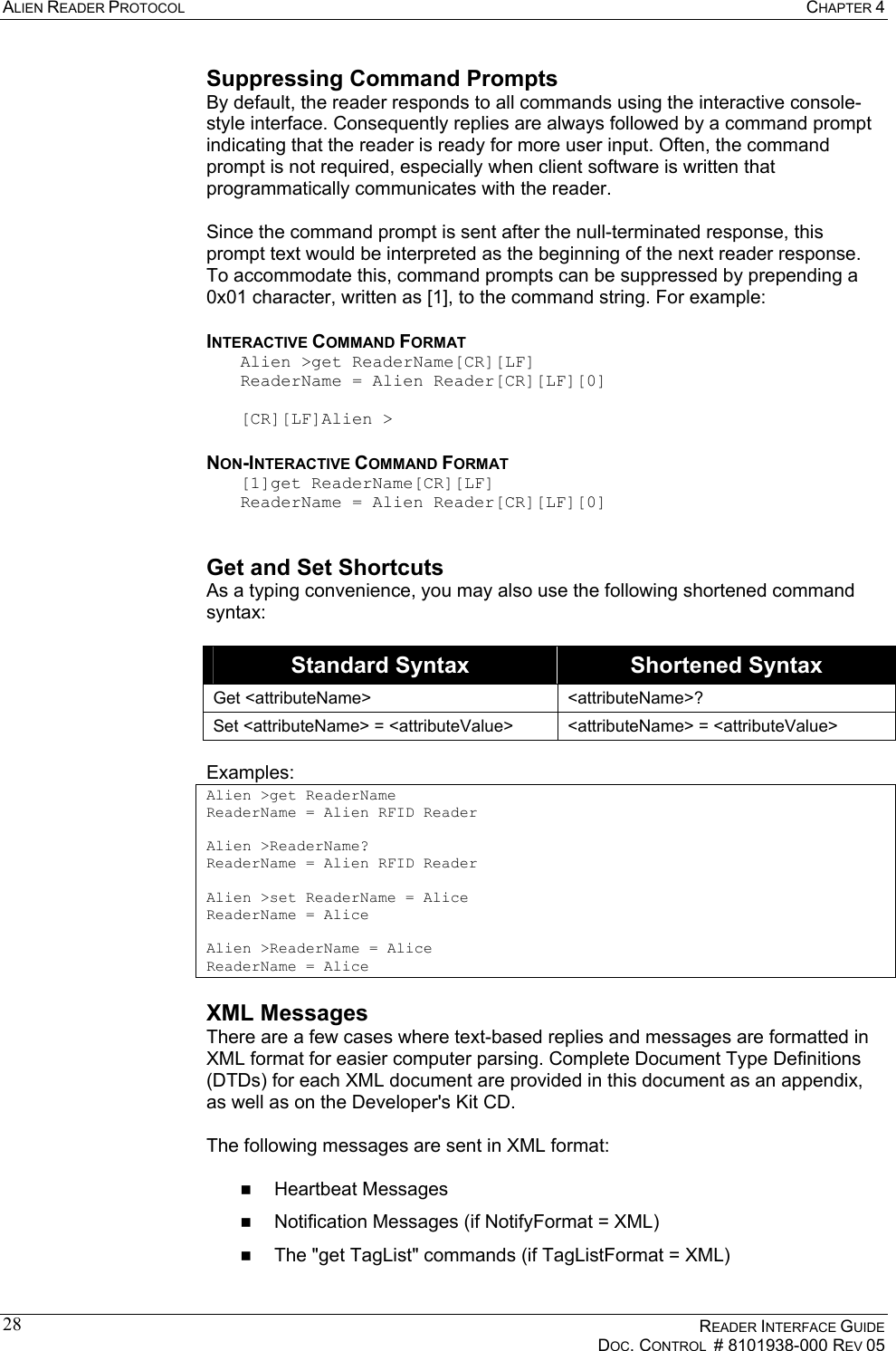 ALIEN READER PROTOCOL  CHAPTER 4    READER INTERFACE GUIDE   DOC. CONTROL  # 8101938-000 REV 05  28Suppressing Command Prompts By default, the reader responds to all commands using the interactive console-style interface. Consequently replies are always followed by a command prompt indicating that the reader is ready for more user input. Often, the command prompt is not required, especially when client software is written that programmatically communicates with the reader.  Since the command prompt is sent after the null-terminated response, this prompt text would be interpreted as the beginning of the next reader response. To accommodate this, command prompts can be suppressed by prepending a 0x01 character, written as [1], to the command string. For example: INTERACTIVE COMMAND FORMAT Alien &gt;get ReaderName[CR][LF] ReaderName = Alien Reader[CR][LF][0]  [CR][LF]Alien &gt; NON-INTERACTIVE COMMAND FORMAT [1]get ReaderName[CR][LF] ReaderName = Alien Reader[CR][LF][0]  Get and Set Shortcuts As a typing convenience, you may also use the following shortened command syntax:  Standard Syntax  Shortened Syntax Get &lt;attributeName&gt;  &lt;attributeName&gt;? Set &lt;attributeName&gt; = &lt;attributeValue&gt;  &lt;attributeName&gt; = &lt;attributeValue&gt;  Examples: Alien &gt;get ReaderName ReaderName = Alien RFID Reader  Alien &gt;ReaderName? ReaderName = Alien RFID Reader  Alien &gt;set ReaderName = Alice ReaderName = Alice  Alien &gt;ReaderName = Alice ReaderName = Alice XML Messages There are a few cases where text-based replies and messages are formatted in XML format for easier computer parsing. Complete Document Type Definitions (DTDs) for each XML document are provided in this document as an appendix, as well as on the Developer&apos;s Kit CD.  The following messages are sent in XML format:    Heartbeat Messages   Notification Messages (if NotifyFormat = XML)   The &quot;get TagList&quot; commands (if TagListFormat = XML) 