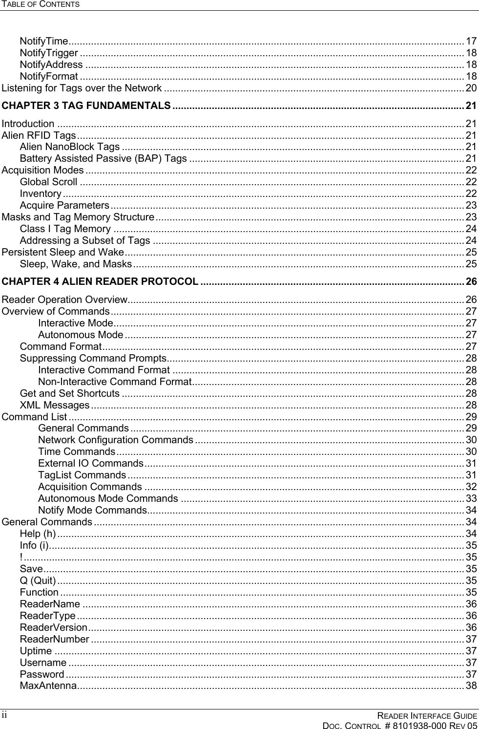 TABLE OF CONTENTS      READER INTERFACE GUIDE   DOC. CONTROL  # 8101938-000 REV 05  ii NotifyTime............................................................................................................................................. 17 NotifyTrigger ......................................................................................................................................... 18 NotifyAddress ....................................................................................................................................... 18 NotifyFormat ......................................................................................................................................... 18 Listening for Tags over the Network ........................................................................................................... 20 CHAPTER 3 TAG FUNDAMENTALS ........................................................................................................ 21 Introduction ................................................................................................................................................. 21 Alien RFID Tags.......................................................................................................................................... 21 Alien NanoBlock Tags .......................................................................................................................... 21 Battery Assisted Passive (BAP) Tags .................................................................................................. 21 Acquisition Modes ....................................................................................................................................... 22 Global Scroll ......................................................................................................................................... 22 Inventory ............................................................................................................................................... 22 Acquire Parameters.............................................................................................................................. 23 Masks and Tag Memory Structure.............................................................................................................. 23 Class I Tag Memory ............................................................................................................................. 24 Addressing a Subset of Tags ............................................................................................................... 24 Persistent Sleep and Wake......................................................................................................................... 25 Sleep, Wake, and Masks...................................................................................................................... 25 CHAPTER 4 ALIEN READER PROTOCOL ..............................................................................................26 Reader Operation Overview........................................................................................................................ 26 Overview of Commands.............................................................................................................................. 27 Interactive Mode............................................................................................................................. 27 Autonomous Mode ......................................................................................................................... 27 Command Format................................................................................................................................. 27 Suppressing Command Prompts.......................................................................................................... 28 Interactive Command Format ........................................................................................................ 28 Non-Interactive Command Format................................................................................................. 28 Get and Set Shortcuts .......................................................................................................................... 28 XML Messages ..................................................................................................................................... 28 Command List ............................................................................................................................................. 29 General Commands ....................................................................................................................... 29 Network Configuration Commands ................................................................................................ 30 Time Commands............................................................................................................................ 30 External IO Commands.................................................................................................................. 31 TagList Commands ........................................................................................................................ 31 Acquisition Commands .................................................................................................................. 32 Autonomous Mode Commands ..................................................................................................... 33 Notify Mode Commands................................................................................................................. 34 General Commands .................................................................................................................................... 34 Help (h) ................................................................................................................................................. 34 Info (i).................................................................................................................................................... 35 !............................................................................................................................................................. 35 Save...................................................................................................................................................... 35 Q (Quit) ................................................................................................................................................. 35 Function ................................................................................................................................................ 35 ReaderName ........................................................................................................................................ 36 ReaderType .......................................................................................................................................... 36 ReaderVersion...................................................................................................................................... 36 ReaderNumber ..................................................................................................................................... 37 Uptime .................................................................................................................................................. 37 Username ............................................................................................................................................. 37 Password .............................................................................................................................................. 37 MaxAntenna.......................................................................................................................................... 38 