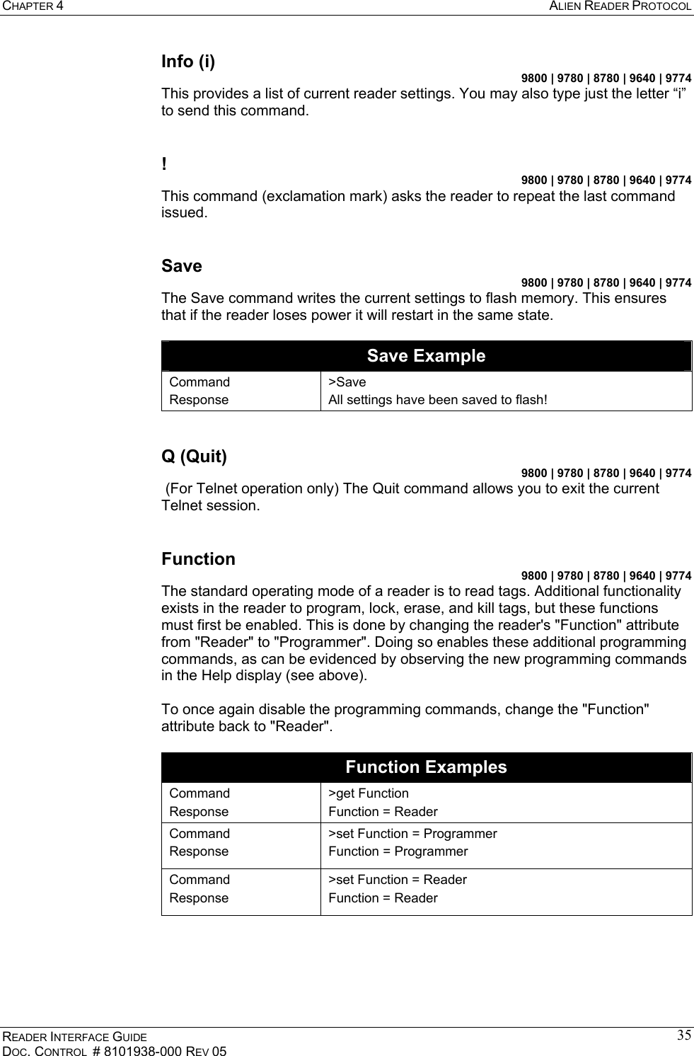CHAPTER 4  ALIEN READER PROTOCOL READER INTERFACE GUIDE DOC. CONTROL  # 8101938-000 REV 05 35Info (i) 9800 | 9780 | 8780 | 9640 | 9774 This provides a list of current reader settings. You may also type just the letter “i” to send this command.  ! 9800 | 9780 | 8780 | 9640 | 9774 This command (exclamation mark) asks the reader to repeat the last command issued.  Save 9800 | 9780 | 8780 | 9640 | 9774 The Save command writes the current settings to flash memory. This ensures that if the reader loses power it will restart in the same state.  Save Example Command Response &gt;Save All settings have been saved to flash!  Q (Quit) 9800 | 9780 | 8780 | 9640 | 9774  (For Telnet operation only) The Quit command allows you to exit the current Telnet session.  Function 9800 | 9780 | 8780 | 9640 | 9774 The standard operating mode of a reader is to read tags. Additional functionality exists in the reader to program, lock, erase, and kill tags, but these functions must first be enabled. This is done by changing the reader&apos;s &quot;Function&quot; attribute from &quot;Reader&quot; to &quot;Programmer&quot;. Doing so enables these additional programming commands, as can be evidenced by observing the new programming commands in the Help display (see above).  To once again disable the programming commands, change the &quot;Function&quot; attribute back to &quot;Reader&quot;.  Function Examples Command Response &gt;get Function Function = Reader Command Response &gt;set Function = Programmer Function = Programmer Command Response &gt;set Function = Reader Function = Reader  