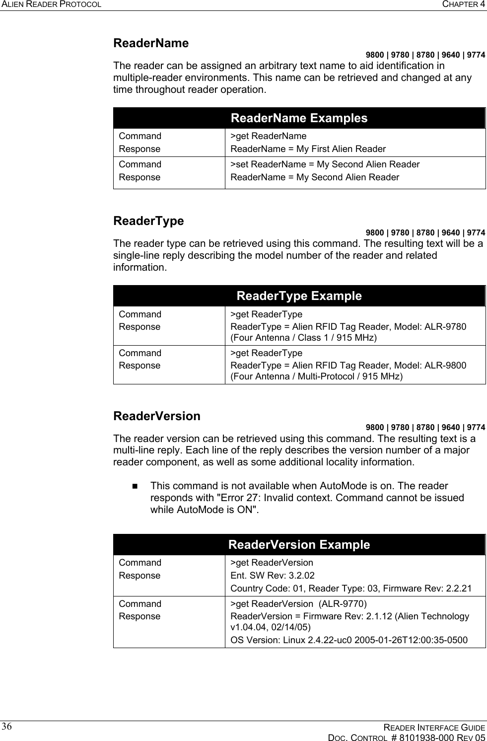 ALIEN READER PROTOCOL  CHAPTER 4    READER INTERFACE GUIDE   DOC. CONTROL  # 8101938-000 REV 05  36ReaderName 9800 | 9780 | 8780 | 9640 | 9774 The reader can be assigned an arbitrary text name to aid identification in multiple-reader environments. This name can be retrieved and changed at any time throughout reader operation.   ReaderName Examples Command Response &gt;get ReaderName ReaderName = My First Alien Reader Command Response &gt;set ReaderName = My Second Alien Reader ReaderName = My Second Alien Reader  ReaderType 9800 | 9780 | 8780 | 9640 | 9774 The reader type can be retrieved using this command. The resulting text will be a single-line reply describing the model number of the reader and related information.  ReaderType Example Command Response &gt;get ReaderType ReaderType = Alien RFID Tag Reader, Model: ALR-9780 (Four Antenna / Class 1 / 915 MHz) Command Response &gt;get ReaderType ReaderType = Alien RFID Tag Reader, Model: ALR-9800 (Four Antenna / Multi-Protocol / 915 MHz)  ReaderVersion 9800 | 9780 | 8780 | 9640 | 9774 The reader version can be retrieved using this command. The resulting text is a multi-line reply. Each line of the reply describes the version number of a major reader component, as well as some additional locality information.    This command is not available when AutoMode is on. The reader responds with &quot;Error 27: Invalid context. Command cannot be issued while AutoMode is ON&quot;.  ReaderVersion Example Command Response  &gt;get ReaderVersion Ent. SW Rev: 3.2.02 Country Code: 01, Reader Type: 03, Firmware Rev: 2.2.21 Command Response  &gt;get ReaderVersion  (ALR-9770) ReaderVersion = Firmware Rev: 2.1.12 (Alien Technology v1.04.04, 02/14/05) OS Version: Linux 2.4.22-uc0 2005-01-26T12:00:35-0500  