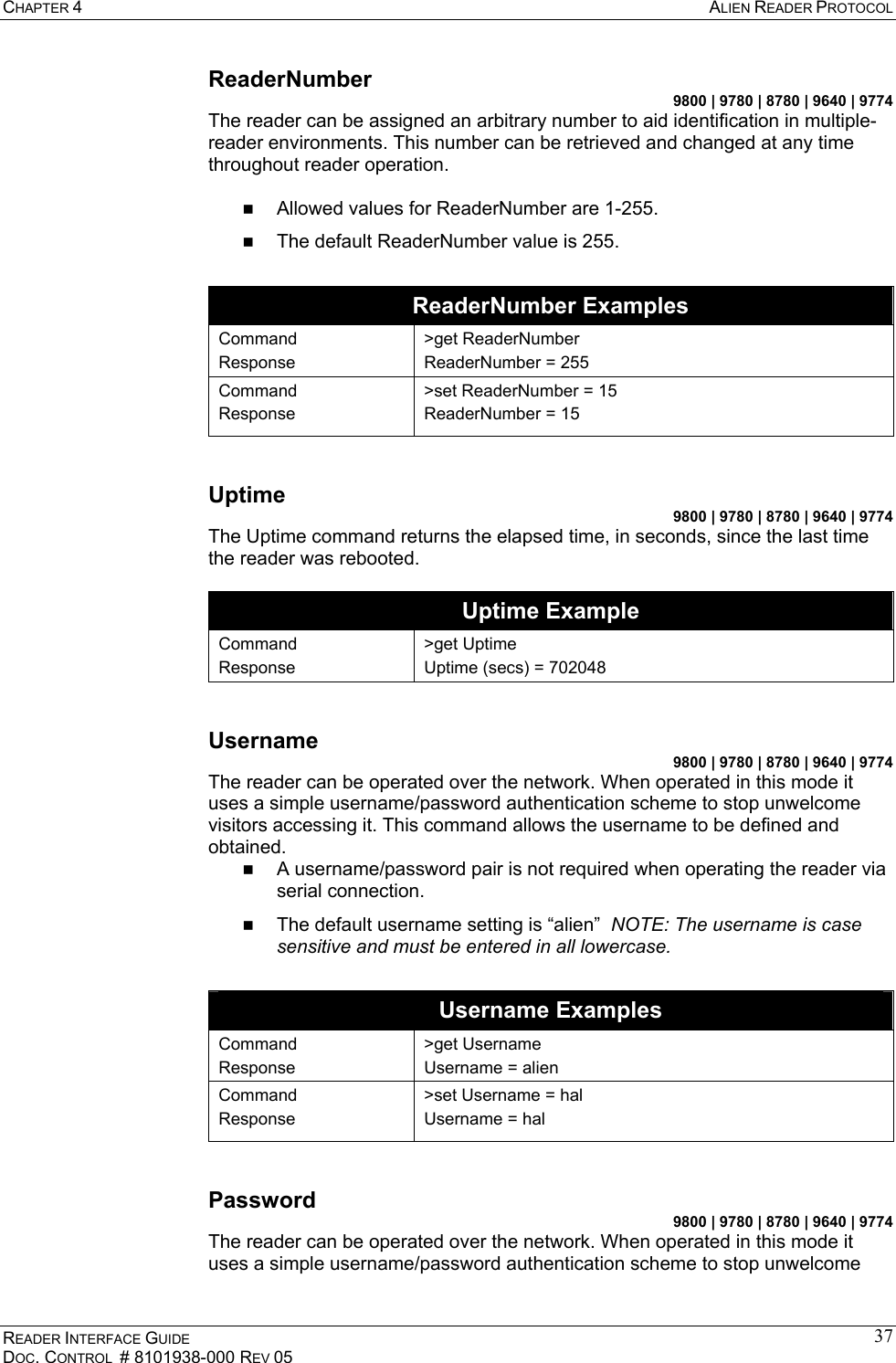 CHAPTER 4  ALIEN READER PROTOCOL READER INTERFACE GUIDE DOC. CONTROL  # 8101938-000 REV 05 37ReaderNumber 9800 | 9780 | 8780 | 9640 | 9774 The reader can be assigned an arbitrary number to aid identification in multiple-reader environments. This number can be retrieved and changed at any time throughout reader operation.    Allowed values for ReaderNumber are 1-255.   The default ReaderNumber value is 255.  ReaderNumber Examples Command Response &gt;get ReaderNumber ReaderNumber = 255 Command Response &gt;set ReaderNumber = 15 ReaderNumber = 15  Uptime 9800 | 9780 | 8780 | 9640 | 9774 The Uptime command returns the elapsed time, in seconds, since the last time the reader was rebooted.  Uptime Example Command Response &gt;get Uptime Uptime (secs) = 702048  Username 9800 | 9780 | 8780 | 9640 | 9774 The reader can be operated over the network. When operated in this mode it uses a simple username/password authentication scheme to stop unwelcome visitors accessing it. This command allows the username to be defined and obtained.   A username/password pair is not required when operating the reader via serial connection.   The default username setting is “alien”  NOTE: The username is case sensitive and must be entered in all lowercase.  Username Examples Command Response &gt;get Username Username = alien Command Response &gt;set Username = hal Username = hal  Password 9800 | 9780 | 8780 | 9640 | 9774 The reader can be operated over the network. When operated in this mode it uses a simple username/password authentication scheme to stop unwelcome 