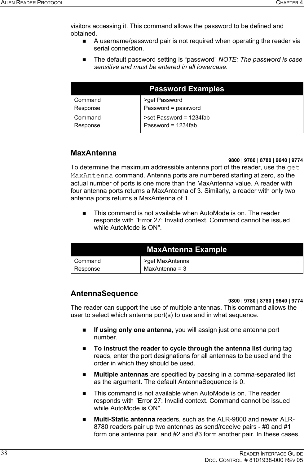 ALIEN READER PROTOCOL  CHAPTER 4    READER INTERFACE GUIDE   DOC. CONTROL  # 8101938-000 REV 05  38visitors accessing it. This command allows the password to be defined and obtained.   A username/password pair is not required when operating the reader via serial connection.   The default password setting is “password” NOTE: The password is case sensitive and must be entered in all lowercase.  Password Examples Command Response &gt;get Password Password = password Command Response &gt;set Password = 1234fab Password = 1234fab  MaxAntenna 9800 | 9780 | 8780 | 9640 | 9774 To determine the maximum addressible antenna port of the reader, use the get MaxAntenna command. Antenna ports are numbered starting at zero, so the actual number of ports is one more than the MaxAntenna value. A reader with four antenna ports returns a MaxAntenna of 3. Similarly, a reader with only two antenna ports returns a MaxAntenna of 1.    This command is not available when AutoMode is on. The reader responds with &quot;Error 27: Invalid context. Command cannot be issued while AutoMode is ON&quot;.  MaxAntenna Example Command Response &gt;get MaxAntenna MaxAntenna = 3  AntennaSequence 9800 | 9780 | 8780 | 9640 | 9774 The reader can support the use of multiple antennas. This command allows the user to select which antenna port(s) to use and in what sequence.     If using only one antenna, you will assign just one antenna port number.   To instruct the reader to cycle through the antenna list during tag reads, enter the port designations for all antennas to be used and the order in which they should be used.   Multiple antennas are specified by passing in a comma-separated list as the argument. The default AntennaSequence is 0.   This command is not available when AutoMode is on. The reader responds with &quot;Error 27: Invalid context. Command cannot be issued while AutoMode is ON&quot;.   Multi-Static antenna readers, such as the ALR-9800 and newer ALR-8780 readers pair up two antennas as send/receive pairs - #0 and #1 form one antenna pair, and #2 and #3 form another pair. In these cases, 
