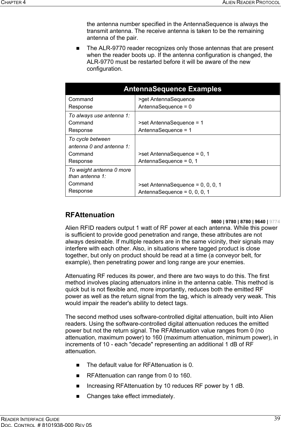 CHAPTER 4  ALIEN READER PROTOCOL READER INTERFACE GUIDE DOC. CONTROL  # 8101938-000 REV 05 39the antenna number specified in the AntennaSequence is always the transmit antenna. The receive antenna is taken to be the remaining antenna of the pair.   The ALR-9770 reader recognizes only those antennas that are present when the reader boots up. If the antenna configuration is changed, the ALR-9770 must be restarted before it will be aware of the new configuration.  AntennaSequence Examples Command Response &gt;get AntennaSequence AntennaSequence = 0 To always use antenna 1: Command Response  &gt;set AntennaSequence = 1    AntennaSequence = 1    To cycle between antenna 0 and antenna 1: Command Response   &gt;set AntennaSequence = 0, 1    AntennaSequence = 0, 1 To weight antenna 0 more than antenna 1: Command Response   &gt;set AntennaSequence = 0, 0, 0, 1 AntennaSequence = 0, 0, 0, 1  RFAttenuation 9800 | 9780 | 8780 | 9640 | 9774 Alien RFID readers output 1 watt of RF power at each antenna. While this power is sufficient to provide good penetration and range, these attributes are not always desireable. If multiple readers are in the same vicinity, their signals may interfere with each other. Also, in situations where tagged product is close together, but only on product should be read at a time (a conveyor belt, for example), then penetrating power and long range are your enemies.  Attenuating RF reduces its power, and there are two ways to do this. The first method involves placing attenuators inline in the antenna cable. This method is quick but is not flexible and, more importantly, reduces both the emitted RF power as well as the return signal from the tag, which is already very weak. This would impair the reader&apos;s ability to detect tags.  The second method uses software-controlled digital attenuation, built into Alien readers. Using the software-controlled digital attenuation reduces the emitted power but not the return signal. The RFAttenuation value ranges from 0 (no attenuation, maximum power) to 160 (maximum attenuation, minimum power), in increments of 10 - each &quot;decade&quot; representing an additional 1 dB of RF attenuation.    The default value for RFAttenuation is 0.   RFAttenuation can range from 0 to 160.   Increasing RFAttenuation by 10 reduces RF power by 1 dB.   Changes take effect immediately. 