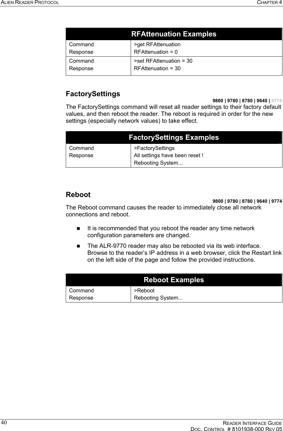 ALIEN READER PROTOCOL  CHAPTER 4    READER INTERFACE GUIDE   DOC. CONTROL  # 8101938-000 REV 05  40 RFAttenuation Examples Command Response &gt;get RFAttenuation RFAttenuation = 0 Command Response &gt;set RFAttenuation = 30 RFAttenuation = 30  FactorySettings 9800 | 9780 | 8780 | 9640 | 9774 The FactorySettings command will reset all reader settings to their factory default values, and then reboot the reader. The reboot is required in order for the new settings (especially network values) to take effect.  FactorySettings Examples Command Response &gt;FactorySettings All settings have been reset ! Rebooting System...  Reboot 9800 | 9780 | 8780 | 9640 | 9774 The Reboot command causes the reader to immediately close all network connections and reboot.    It is recommended that you reboot the reader any time network configuration parameters are changed.   The ALR-9770 reader may also be rebooted via its web interface. Browse to the reader’s IP address in a web browser, click the Restart link on the left side of the page and follow the provided instructions.  Reboot Examples Command Response &gt;Reboot Rebooting System...   