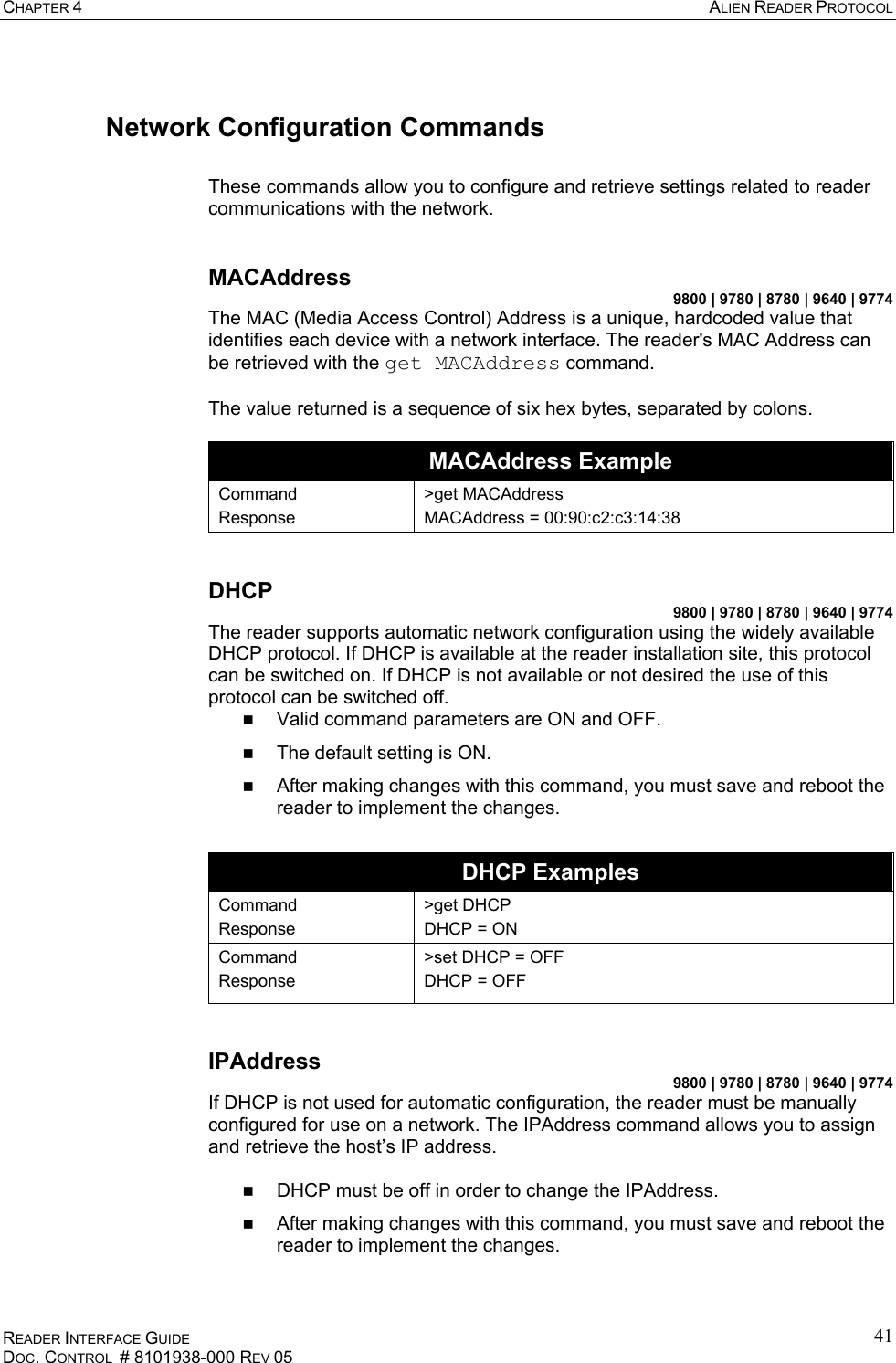 CHAPTER 4  ALIEN READER PROTOCOL READER INTERFACE GUIDE DOC. CONTROL  # 8101938-000 REV 05 41Network Configuration Commands  These commands allow you to configure and retrieve settings related to reader communications with the network.  MACAddress 9800 | 9780 | 8780 | 9640 | 9774 The MAC (Media Access Control) Address is a unique, hardcoded value that identifies each device with a network interface. The reader&apos;s MAC Address can be retrieved with the get MACAddress command.  The value returned is a sequence of six hex bytes, separated by colons.  MACAddress Example Command Response &gt;get MACAddress MACAddress = 00:90:c2:c3:14:38  DHCP 9800 | 9780 | 8780 | 9640 | 9774 The reader supports automatic network configuration using the widely available DHCP protocol. If DHCP is available at the reader installation site, this protocol can be switched on. If DHCP is not available or not desired the use of this protocol can be switched off.    Valid command parameters are ON and OFF.   The default setting is ON.   After making changes with this command, you must save and reboot the reader to implement the changes.  DHCP Examples Command Response &gt;get DHCP DHCP = ON Command Response &gt;set DHCP = OFF DHCP = OFF  IPAddress 9800 | 9780 | 8780 | 9640 | 9774 If DHCP is not used for automatic configuration, the reader must be manually configured for use on a network. The IPAddress command allows you to assign and retrieve the host’s IP address.     DHCP must be off in order to change the IPAddress.   After making changes with this command, you must save and reboot the reader to implement the changes.  