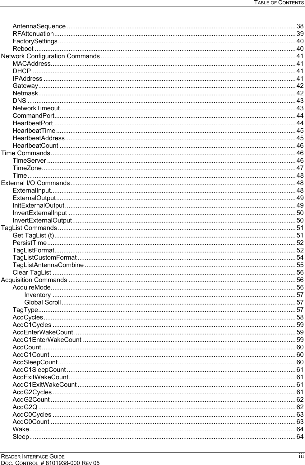   TABLE OF CONTENTS READER INTERFACE GUIDE DOC. CONTROL  # 8101938-000 REV 05 iiiAntennaSequence ................................................................................................................................ 38 RFAttenuation....................................................................................................................................... 39 FactorySettings..................................................................................................................................... 40 Reboot .................................................................................................................................................. 40 Network Configuration Commands ............................................................................................................. 41 MACAddress......................................................................................................................................... 41 DHCP.................................................................................................................................................... 41 IPAddress ............................................................................................................................................. 41 Gateway................................................................................................................................................ 42 Netmask................................................................................................................................................ 42 DNS ...................................................................................................................................................... 43 NetworkTimeout.................................................................................................................................... 43 CommandPort....................................................................................................................................... 44 HeartbeatPort ....................................................................................................................................... 44 HeartbeatTime...................................................................................................................................... 45 HeartbeatAddress................................................................................................................................. 45 HeartbeatCount .................................................................................................................................... 46 Time Commands......................................................................................................................................... 46 TimeServer ........................................................................................................................................... 46 TimeZone.............................................................................................................................................. 47 Time...................................................................................................................................................... 48 External I/O Commands.............................................................................................................................. 48 ExternalInput......................................................................................................................................... 48 ExternalOutput...................................................................................................................................... 49 InitExternalOutput................................................................................................................................. 49 InvertExternalInput ............................................................................................................................... 50 InvertExternalOutput............................................................................................................................. 50 TagList Commands ..................................................................................................................................... 51 Get TagList (t)....................................................................................................................................... 51 PersistTime........................................................................................................................................... 52 TagListFormat....................................................................................................................................... 52 TagListCustomFormat .......................................................................................................................... 54 TagListAntennaCombine ...................................................................................................................... 55 Clear TagList ........................................................................................................................................ 56 Acquisition Commands ............................................................................................................................... 56 AcquireMode......................................................................................................................................... 56 Inventory ........................................................................................................................................ 57 Global Scroll................................................................................................................................... 57 TagType................................................................................................................................................ 57 AcqCycles............................................................................................................................................. 58 AcqC1Cycles ........................................................................................................................................ 59 AcqEnterWakeCount ............................................................................................................................ 59 AcqC1EnterWakeCount ....................................................................................................................... 59 AcqCount .............................................................................................................................................. 60 AcqC1Count ......................................................................................................................................... 60 AcqSleepCount..................................................................................................................................... 60 AcqC1SleepCount ................................................................................................................................ 61 AcqExitWakeCount............................................................................................................................... 61 AcqC1ExitWakeCount .......................................................................................................................... 61 AcqG2Cycles ........................................................................................................................................ 61 AcqG2Count ......................................................................................................................................... 62 AcqG2Q ................................................................................................................................................ 62 AcqC0Cycles ........................................................................................................................................ 63 AcqC0Count ......................................................................................................................................... 63 Wake..................................................................................................................................................... 64 Sleep..................................................................................................................................................... 64 