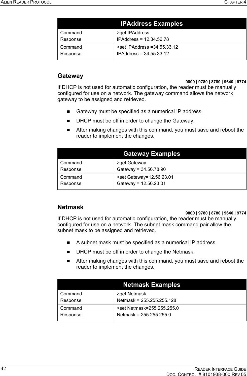 ALIEN READER PROTOCOL  CHAPTER 4    READER INTERFACE GUIDE   DOC. CONTROL  # 8101938-000 REV 05  42IPAddress Examples Command Response &gt;get IPAddress IPAddress = 12.34.56.78 Command Response &gt;set IPAddress =34.55.33.12 IPAddress = 34.55.33.12  Gateway 9800 | 9780 | 8780 | 9640 | 9774 If DHCP is not used for automatic configuration, the reader must be manually configured for use on a network. The gateway command allows the network gateway to be assigned and retrieved.    Gateway must be specified as a numerical IP address.   DHCP must be off in order to change the Gateway.   After making changes with this command, you must save and reboot the reader to implement the changes.  Gateway Examples Command Response &gt;get Gateway Gateway = 34.56.78.90 Command Response &gt;set Gateway=12.56.23.01 Gateway = 12.56.23.01  Netmask 9800 | 9780 | 8780 | 9640 | 9774 If DHCP is not used for automatic configuration, the reader must be manually configured for use on a network. The subnet mask command pair allow the subnet mask to be assigned and retrieved.     A subnet mask must be specified as a numerical IP address.   DHCP must be off in order to change the Netmask.   After making changes with this command, you must save and reboot the reader to implement the changes.  Netmask Examples Command Response &gt;get Netmask Netmask = 255.255.255.128 Command Response &gt;set Netmask=255.255.255.0 Netmask = 255.255.255.0  