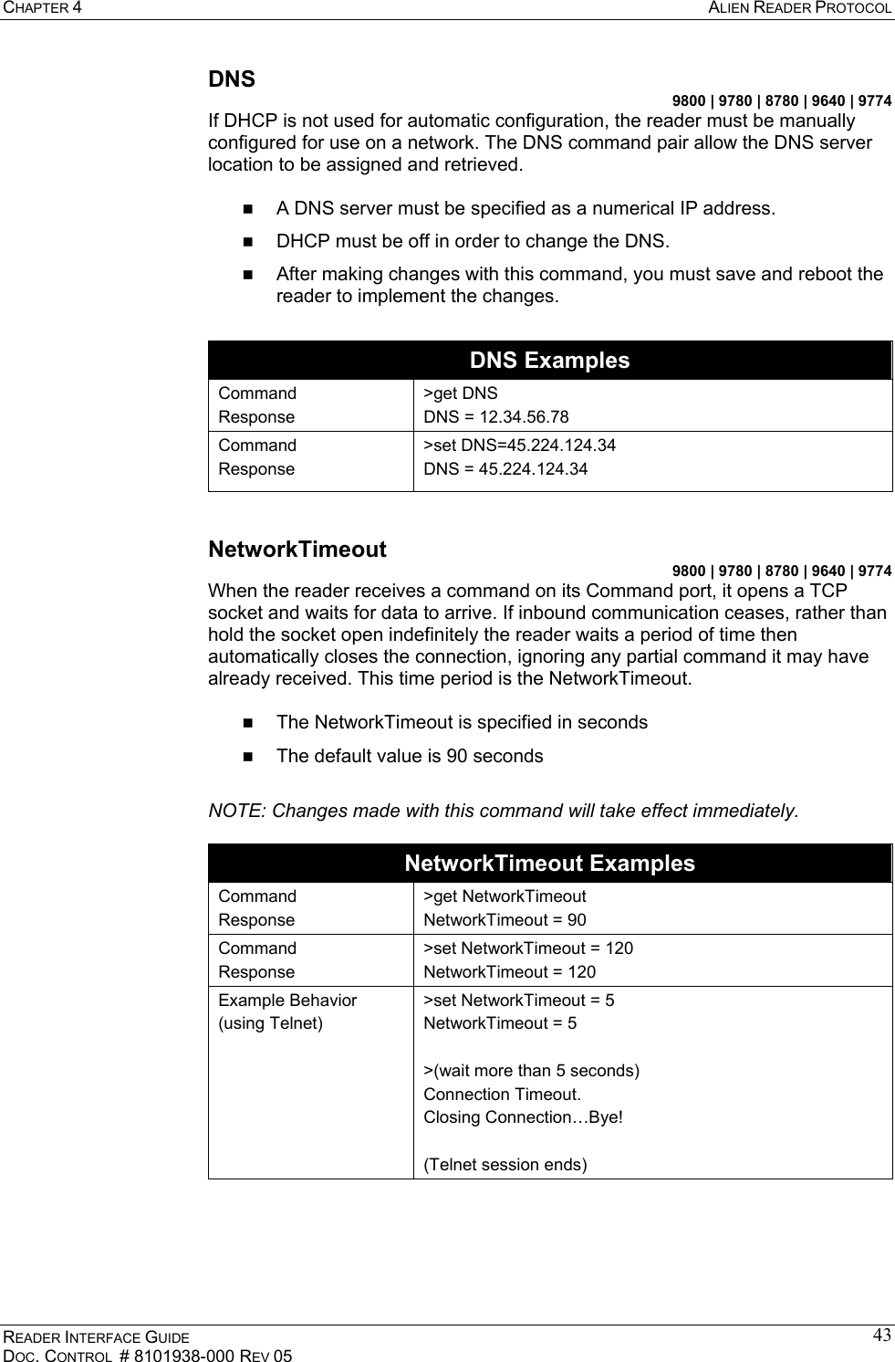 CHAPTER 4  ALIEN READER PROTOCOL READER INTERFACE GUIDE DOC. CONTROL  # 8101938-000 REV 05 43DNS 9800 | 9780 | 8780 | 9640 | 9774 If DHCP is not used for automatic configuration, the reader must be manually configured for use on a network. The DNS command pair allow the DNS server location to be assigned and retrieved.     A DNS server must be specified as a numerical IP address.   DHCP must be off in order to change the DNS.   After making changes with this command, you must save and reboot the reader to implement the changes.  DNS Examples Command Response &gt;get DNS DNS = 12.34.56.78 Command Response &gt;set DNS=45.224.124.34 DNS = 45.224.124.34  NetworkTimeout 9800 | 9780 | 8780 | 9640 | 9774 When the reader receives a command on its Command port, it opens a TCP socket and waits for data to arrive. If inbound communication ceases, rather than hold the socket open indefinitely the reader waits a period of time then automatically closes the connection, ignoring any partial command it may have already received. This time period is the NetworkTimeout.    The NetworkTimeout is specified in seconds   The default value is 90 seconds  NOTE: Changes made with this command will take effect immediately.  NetworkTimeout Examples Command Response &gt;get NetworkTimeout NetworkTimeout = 90  Command Response &gt;set NetworkTimeout = 120 NetworkTimeout = 120 Example Behavior (using Telnet) &gt;set NetworkTimeout = 5 NetworkTimeout = 5  &gt;(wait more than 5 seconds) Connection Timeout. Closing Connection…Bye!  (Telnet session ends)  